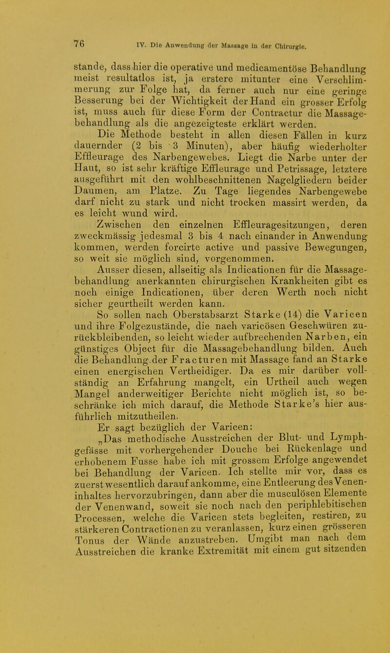 Stande, dass hier die operative und medicamentöse Behandlung meist resultatlos ist, ja erstere mitunter eine Verschlim- merung zur Folge hat, da ferner auch nur eine geringe Besserung bei der Wichtigkeit der Hand ein grosser Erfolg ist, muss auch für diese Form der Contractur die Massage- behandlung als die angezeigteste erklärt werden. Die Methode besteht in allen diesen Fällen in kurz dauernder (2 bis 3 Minuten), aber häufig wiederholter Effleurage des Narbengewebes. Liegt die Narbe unter der Haut, so ist sehr kräftige Effleurage und Petrissage, letztere ausgeführt mit den wohlbeschnittenen Nagelgliedern beider Daumen, am Platze. Zu Tage liegendes Narbengewebe darf nicht zu stark und nicht trocken massirt werden, da es leicht wund wird. Zwischen den einzelnen Effleuragesitzungen, deren zweckmässig jedesmal 3 bis 4 nach einander in Anwendung kommen, werden forcirte active und passive Bewegungen, so weit sie möglich sind, vorgenommen. Ausser diesen, allseitig als Indicationen für die Massage- behandlung anerkannten chirurgischen Krankheiten gibt es noch einige Indicationen, über deren Werth noch nicht sicher geurtheilt werden kann. So sollen nach Oberstabsarzt Starke (14) die Varicen und ihre Folgezustände, die nach varicösen Geschwüren zu- rückbleibenden, so leicht wieder aufbrechenden Narben, ein günstiges Object für die Massagebehandlung bilden. Auch die Behandlung.der Fracturen mit Massage fand an Starke einen energischen Vertheidiger. Da es mir darüber voll- ständig an Erfahrung mangelt, ein Urtheil auch wegen Mangel anderweitiger Berichte nicht möglich ist, so be- schränke ich mich darauf, die Methode Starke's hier aus- führlich mitzutheilen. Er sagt bezüglich der Varicen: „Das methodische Ausstreichen der Blut- und Lymph- gefässe mit vorhergehender Douche bei Rückenlage und erhobenem Fusse habe ich mit grossem Erfolge angewendet bei Behandlung der Varicen. Ich stellte mir vor, dass es zuerst wesentlich darauf ankomme, eine Entleerung des Venen- inhaltes hervorzubringen, dann aber die rausculösen Elemente der Venenwand, soweit sie noch nach den periphlebitischen Processen, welche die Varicen stets begleiten, restiren, zu stärkeren Contractionen zu vei-anlassen, kurz einen grösseren Tonus der Wände anzustreben. Umgibt man nach dem Ausstreichen die kranke Extremität mit einem gut sitzenden