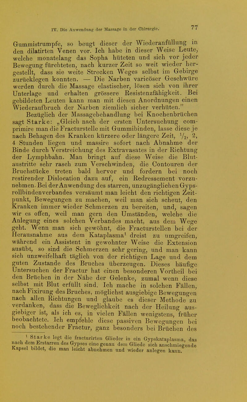 Gummistrumpfe, so beugt dieser der Wiederanfüllung in den dilatirten Venen vor. Ich habe in dieser Weise Leute, welche monatelang das Sopha hüteten und sich vor jeder Bewegung fürchteten, nach kurzer Zeit so weit wieder her- gestellt, dass sie weite Strecken Weges selbst im Gebirge zurücklegen konnten. — Die Narben varicöser Geschwüre werden durch die Massage elastischer, lösen sich von ihrer Unterlage und erhalten grössere Resistenzfähigkeit. Bei gebildeten Leuten kann man mit diesen Anordnungen einen Wiederaufbruch der Narben ziemlich sicher verhüten. Bezüglich der Massagebehandlung bei Knochenbrüchen sagt Starke: „Gleich nach der ersten Untersuchung com- primire man die Fracturstelle mit Gummibinden, lasse diese je nach Behagen des Kranken kürzere oder längere Zeit, Y2J 2, 4 Stunden liegen und massire sofort nach Abnahme der Binde durch Verstreichung des Extravasates in der Richtung der Lymphbahn. Man bringt auf diese Weise die Blut- austritte sehr rasch zum Verschwinden, die Contouren der Bruchstücke treten bald hervor und fordern bei noch restirender Dislocation dazu auf, ein Redressement vorzu- nehmen. Bei der Anwendung des starren, unzugänglichen Gyps- rollbindenverbandes versäumt man leicht den richtigen Zeit- punkt, Bewegungen zu machen, weil man sich scheut, den Kranken immer wieder Schmerzen zu bereiten, und, sagen wir es offen, weil man gern den Umständen, welche die Anlegung eines solchen Verbandes macht, aus dem Wege geht. Wenn man sich gewöhnt, die Fracturstellen bei der Herausnahme aus dem Kataplasma^ dreist zu umgreifen, während ein Assistent in gewohnter Weise die Extension ausübt, so sind die Schmerzen sehr gering, und man kann sich unzweifelhaft täglich von der richtigen Lage und dem guten Zustande des Bruches überzeugen. Dieses häufige Untersuchen der Fractur hat einen besonderen Vortheil bei den Brüchen in der Nähe der Gelenke, zumal wenn diese selbst mit Blut erfüllt sind. Ich mache in solchen Fällen, nach Fixirung des Bruches, möglichst ausgiebige Bewegungen nach allen Richtungen und glaube es dieser Methode zu verdanken, dass die Beweglichkeit nach der Heilung aus- giebiger ist, als ich es, in vielen Fällen wenigstens, früher beobachtete. Ich empfehle diese passiven Bewegungen bei noch bestehender Fractur, ganz besonders bei Brüchen des 1 Starke legt die fracturirten Glieder in ein Gypskataplasma, das nach dem Erstarren des Gypses eine genau dem Gliedo sich anschmiegende Kapsel bildet, die man leicht abnehmen und wieder anlegen kann