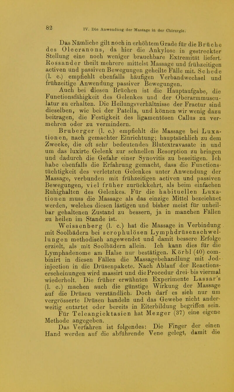 Das Nämliche gilt noch in erhöhtem Grade für die B r ü c h e des Olecranons, da hier die Ankylose in gestreckter Stellung eine noch weniger brauchbare Extremität liefert. Rossander theilt mehrere mittelst Massage und frühzeitigen activen und passiven Bewegungen geheilte Fälle mit. Schede (1. c.) empfiehlt ebenfalls häufigen Verbandwechsel und frühzeitige Anwendung passiver Bewegungen. Auch bei diesen Brüchen ist die Hauptaufgabe, die Functionsfähigkeit des Gelenkes und der Oberarmmuscu- latur zu erhalten. Die Heilungsverhältnisse der Fractur sind dieselben, wie bei der Patella, und können wir wenig dazu beitragen, die Festigkeit des ligamentösen Gallus zu ver- mehren oder zu vermindern. Bruberger (1. c.) empfiehlt die Massage bei Luxa- tionen, nach gemachter Einrichtung; hauptsächlich zu dem Zwecke, die oft sehr bedeutenden Blutextravasate in und um das luxirte Gelenk zur schnellen Resorption zu bringen und dadurch die Gefahr einer Synovitis zu beseitigen. Ich habe ebenfalls die Erfahrung gemacht, dass die Functions- tüchtigkeit des verletzten Gelenkes unter Anwendung der Massage, verbunden mit frühzeitigen activen und passiven Bewegungen, viel früher zurückkehrt, als beim einfachen Ruhighalten des Gelenkes. Für die habituellen Luxa- tionen muss die Massage als das einzige Mittel bezeichnet werden, welches diesen lästigen und bisher meist füi* unheil- bar gehaltenen Zustand zu bessern, ja in manchen Fällen zu heilen im Stande ist. Weissenberg (1. c.) hat die Massage in Verbindung mit Soolbädern bei scrophulösen Lymphdrüsenschwel- lungen methodisch angewendet und damit bessere Erfolge erzielt, als mit Soolbädern allein. Ich kann dies für die Lymphadenome am Halse nur bestätigen. Körbl (40) com- binirt in diesen Fällen die Massagebehandlung mit Jod- injection in die Drüsenpakete. Nach Ablauf der Reactions- erscheinungen wird massirt und dieProcedur drei-bis viermal wiederholt. Die früher erwähnten Experimente Lassar's (1. c.) machen auch die günstige Wirkung der Massage auf die Drüsen verständlich. Doch darf es sich nur um vergrösserte Drüsen handeln und das Gewebe nicht ander- weitig entartet oder bereits in Eiterbildung begriflPen sein. Für Teleangiektasien hat Mezger (37) eine eigene Methode angegeben. Das Verfahren ist folgendes: Die Finger der emen Hand werden auf die abführende Vene gelegt, damit die