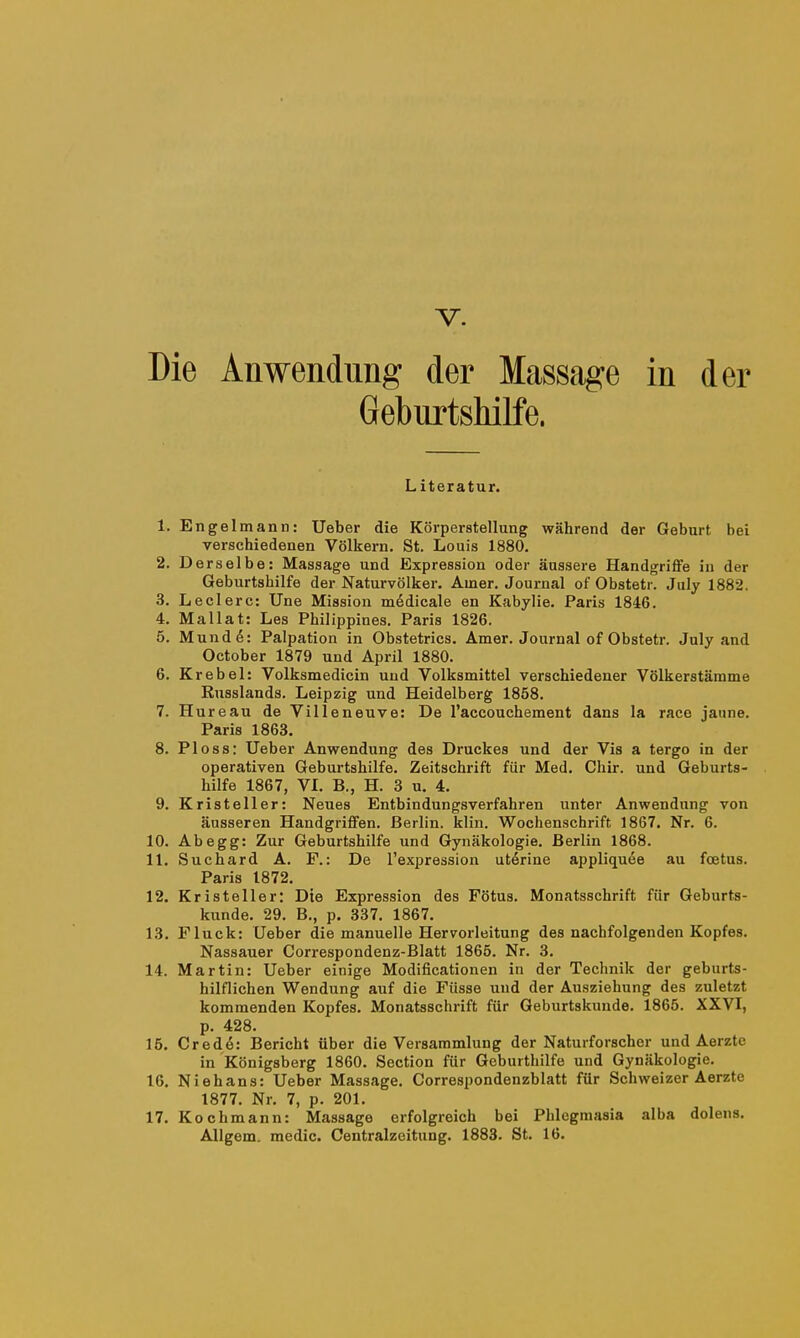 Die Anwendung der Massage in der Geburtshilfe. Literatur. 1. Engelmann: Ueber die Körperstellung während der Geburt bei verschiedenen Völkern. St. Louis 1880. 2. D erselbe: Massage und Expression oder äussere Handgriffe in der Geburtshilfe der Naturvölker. Amer. Journal of Obstetr. July 1882. 3. Leclerc: Une Mission m6dicale en Kabylie. Paris 1846. 4. Mallat: Les Philippines. Paris 1826. 5. Mund 6: Palpation in Obstetrics. Amer. Journal of Obstetr. July and October 1879 und April 1880. 6. Krebei: Volksmedicin und Volksmittel verschiedener Völkerstämme Russlands. Leipzig und Heidelberg 1858. 7. Hureau de Villeneuve: De l'accouchement dans la race jaune. Paris 1863. 8. Ploss: Ueber Anwendung des Druckes und der Vis a tergo in der operativen Geburtshilfe. Zeitschrift für Med. Chir. und Geburts- hilfe 1867, VL B., H. 3 u. 4. 9. Kristeller: Neues Entbindungsverfahren unter Anwendung von äusseren Handgriflfen. Berlin, klin. Wochenschrift 1867. Nr. 6. 10. Ahegg: Zur Geburtshilfe und Gynäkologie. Berlin 1868. 11. Suchard A. F.: De l'expression utörine appliquee au foetus. Paris 1872. 12. Kristeller: Die Expression des Fötus. Monatsschrift für Geburts- kunde. 29. B., p. 337. 1867. 13. Fluck: Ueber die manuelle Hervorleitung des nachfolgenden Kopfes. Nassauer Correspondenz-Blatt 1865. Nr. 3. 14. Martin: Ueber einige Modificationen in der Technik der geburts- hilflichen Wendung auf die Füsse und der Ausziehung des zuletzt kommenden Kopfes. Monatsschrift für Geburtskunde. 1865. XXVI, p. 428. 15. Cred6: Bericht über die Versammlung der Naturforscher und Aerzte in Königsberg 1860. Section für Geburthilfe und Gynäkologie. 16. Niehans: Ueber Massage. Correspondenzblatt für Schweizer Aerzte 1877. Nr, 7, p. 201. 17. Kochmann: Massage erfolgreich bei Phlegmasia alba dolens. Allgem. medic. Centraizeitung. 1883. St. 16.