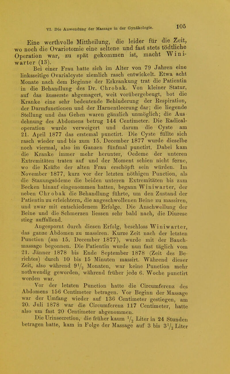 Eine werthvolle Mittheilung, die leider für die Zeit, wo noch die Ovariotomie eine seltene und fast stets tödtliche Operation war, zu spät gekommen ist, macht Wini- warter (13), Bei einer Frau hatte sich im Alter von 79 Jahren eine linksseitige Ovarialcyste ziemlich rasch entwickelt. Etwa acht Monate nach dem Beginne der Erkrankung trat die Patientin in die Behandlung des Dr. Chrobak. Von kleiner Statur, auf das äusserste abgemagert, weit vorübergebeugt, bot die Kranke eine sehr bedeutende Behinderung der Respiration, der Darmfunctionen und der Harnentleerung dar; die liegende Stellung und das Gehen waren gänzlich unmöglich; die Aus dehnung des Abdomens betrug 144 Centimeter. Die Eadical- operation wurde verweigert und darum die Cyste am 21. April 1877 das erstemal punctirt. Die Cyste füllte sich rasch wieder und bis zum 15. December 1877 wurde dieselbe noch viermal, also im Ganzen fünfmal punctirt. Dabei kam die Kranke immer mehr herunter, Oedeme der unteren Extremitäten traten auf und der Moment schien nicht ferne, wo die Kräfte der alten Frau erschöpft sein würden. Im November 1877, kurz vor der letzten nöthigen Function, als die Stauungsödeme die beiden unteren Extremitäten bis zum Becken hinauf eingenommen hatten, begann Winiwarter, der neben Chrobak die Behandlung führte, um den Zustand der Patientin zu erleichtern, die angeschwollenen Beine zu massiren, und zwar mit entschiedenem Erfolge. Die Anschwellung der Beine und die Schmerzen Hessen sehr bald nach, die Diurese stieg auffallend. Augespornt durch diesen Erfolg, beschloss Winiwarter, das ganze Abdomen zu massiren. Kurze Zeit nach der letzten Function (am 15. December 1877), wurde mit der Bauch- massage begonnen. Die Patientin wurde nun fast täglich vom 21. Jänner 1878 bis Ende September 1878 (Zeit des Be- richtes) durch 10 bis 15 Minuten massirt. Während dieser Zeit, also während 97.2 Monaten, war keine Function mehr nothwendig geworden, während früher jede 6. Woche punctirt worden war. Vor der letzten Function hatte die Circumferenz des Abd omens 156 Centimeter betragen. Vor Beginn der Massage war der Umfang wieder auf 136 Centimeter gestiegen, am 20. Juli 1878 war die Circumferenz 117 Centimeter, hatte also um fast 20 Centimeter abgenommen. Die Urinsecretion, die früher kaum Y2 Liter in 24 Stunden betragen hatte, kam in Folge der Massage auf 3 bis 3'/^ Liter