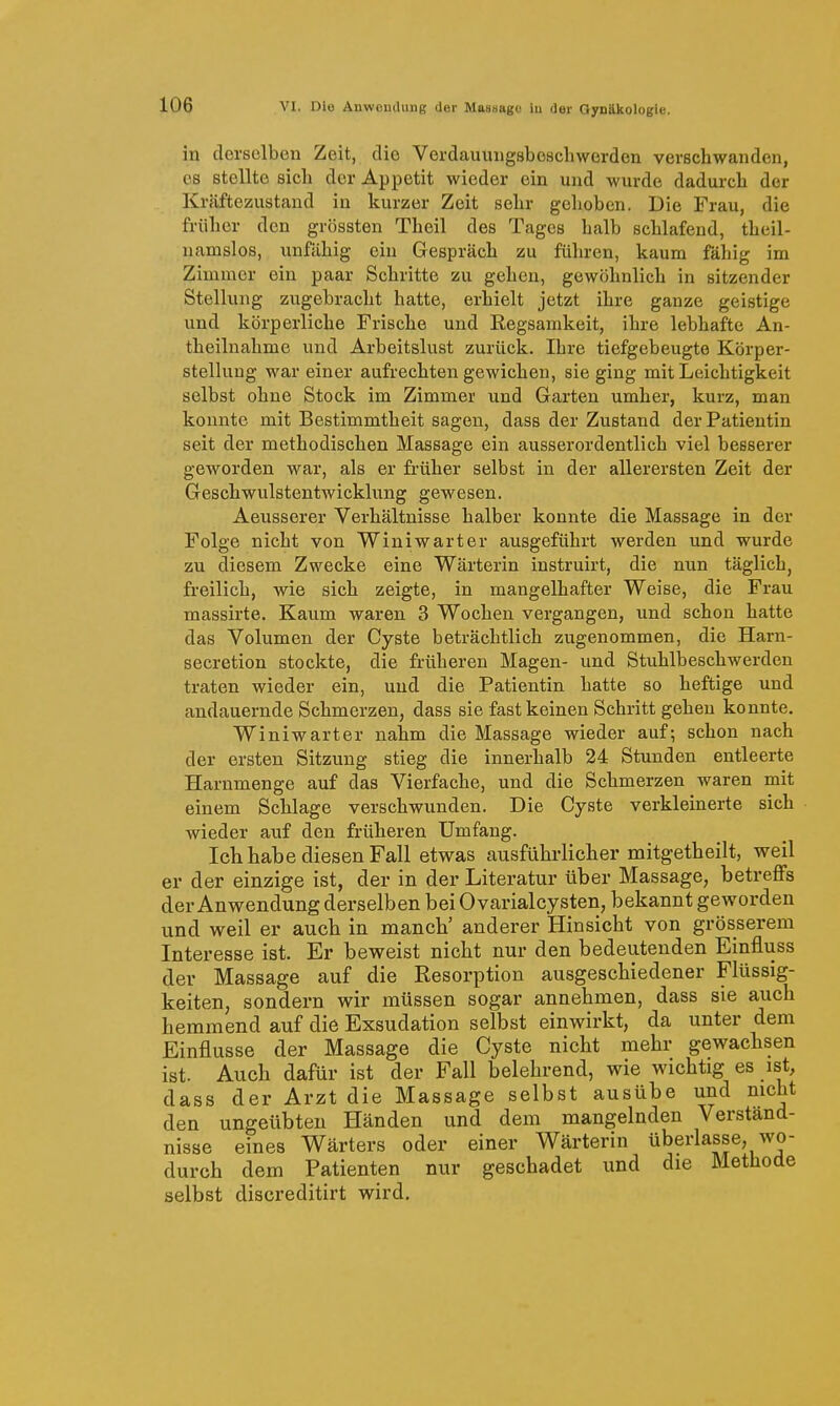 in derselben Zeit, die Verdauiuigsbeschwerden verschwanden, es stellte sieb der Appetit wieder ein und wurde dadurch der Kräftezustand in kurzer Zeit sehr gelioben. Die Frau, die früher den grössten Theil des Tages halb schlafend, theil- namslos, unfähig ein Gespräch zu führen, kaum fähig im Zimmer ein paar Schritte zu gehen, gewöhnlich in sitzender Stellung zugebracht hatte, erhielt jetzt ihre ganze geistige und körperliche Frische und Regsamkeit, ihre lebhafte An- theilnahme und Arbeitslust zurück. Ihre tiefgebeugte Körper- stellung war einer aufrechten gewichen, sie ging mit Leichtigkeit selbst ohne Stock im Zimmer und Garten umher, kurz, man konnte mit Bestimmtheit sagen, dass der Zustand der Patientin seit der methodischen Massage ein ausserordentlich viel besserer geworden war, als er früher selbst in der allerersten Zeit der Geschwulstentwicklung gewesen. Aeusserer Verhältnisse halber konnte die Massage in der Folge nicht von Winiwarter ausgeführt werden und wurde zu diesem Zwecke eine Wärterin instruirt, die nun täglich, freilich, wie sich zeigte, in mangelhafter Weise, die Frau massirte. Kaum waren 3 Wochen vergangen, und schon hatte das Volumen der Cyste beträchtlich zugenommen, die Harn- secretion stockte, die früheren Magen- und Stuhlbeschwerden traten wieder ein, und die Patientin hatte so heftige und andauernde Schmerzen, dass sie fast keinen Schritt gehen konnte. Winiwarter nahm die Massage wieder auf; schon nach der ersten Sitzung stieg die innerhalb 24 Stunden entleerte Harnmenge auf das Vierfache, und die Schmerzen waren mit einem Schlage verschwunden. Die Cyste verkleinerte sich wieder auf den früheren Umfang. Ich habe diesen Fall etwas ausführlicher mitgetheilt, weil er der einzige ist, der in der Literatur über Massage, betreffs der Anwendung derselben bei OvarialCysten, bekannt geworden und weil er auch in manch' anderer Hinsicht von grösserem Interesse ist. Er beweist nicht nur den bedeutenden Einfluss der Massage auf die Resorption ausgeschiedener Flüssig- keiten, sondern wir müssen sogar annehmen, dass sie auch hemmend auf die Exsudation selbst einwirkt, da unter dem Einflüsse der Massage die Cyste nicht mehr gewachsen ist. Auch dafür ist der Fall belehrend, wie wichtig es ist, dass der Arzt die Massage selbst ausübe und nicht den ungeübten Händen und dem mangelnden Verständ- nisse eines Wärters oder einer Wärterin überlasse, wo- durch dem Patienten nur geschadet und die Methode selbst discreditirt wird.