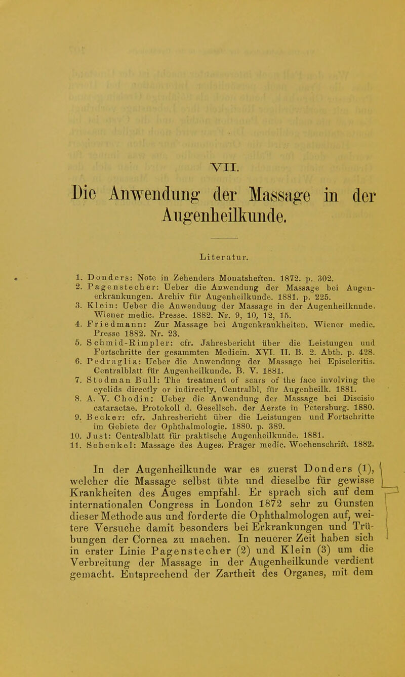 Die Anwendung' der Massage in der Augenheilkunde. Literatur. 1. Donders: Note in Zehenders Monatsheften. 1872. p. 302. 2. Pagenstecher: Ueber die Anwendung der Massage bei Augen- erkrankungen. Archiv für Augenheilkunde. 1881. p. 225. 3. Klein: Ueber die Anwendung der Massage in der Augenheilknude. Wiener medic. Presse. 1882. Nr. 9, 10, 12, 15. 4. Friedmann: Zur Massage bei Augenkrankheiten. Wiener medic. Presse 1882. Nr. 23. 5. S chmid-Rimpler: cfr. Jahresbericht über die Leistungen und Fortschritte der gesammten Medicin. XVI. II. B. 2. Abth. p. 428. 6. Pedraglia: Ueber die Anwendung der Massage bei Episcleritis. Centralblatt für Augenheilkunde. B. V. 1881. 7. Stodman Bull: The treatment of scars of the face iuvolving the eyelids directly or indirectly. Centralbl. für Augenheilk. 1881. 8. Ä. V. Chodin: Ueber die Anwendung der Massage bei Discisio cataractae. Protokoll d. Gesellsch. der Aerzte in Petersburg. 1880. 9. Becker: cfr. Jahresbericht über die Leistungen und Fortschritte im Gebiete der Ophthalmologie. 1880. p. 389. 10. Just: Centralblatt für praktische Augenheilkunde. 1881. 11. Schenkel: Massage des Auges. Prager medic. Wochenschrift. 1882. In der Augenheilkunde war es zuerst Donders (1), welcher die Massage selbst übte und dieselbe für gewisse Krankheiten des Auges empfahl. Er sprach sich auf dem internationalen Congress in London 1872 sehr zu Gunsten dieser Methode aus und forderte die Ophthalmologen auf, wei- tere Versuche damit besonders bei Erkrankungen und Trü- bungen der Cornea zu machen. In neuerer Zeit haben sich in erster Linie Pagenstecher (2) und Klein (3) um die Verbreitung der Massage in der Augenheilkunde verdient gemacht. Entsprechend der Zartheit des Organes, mit dem