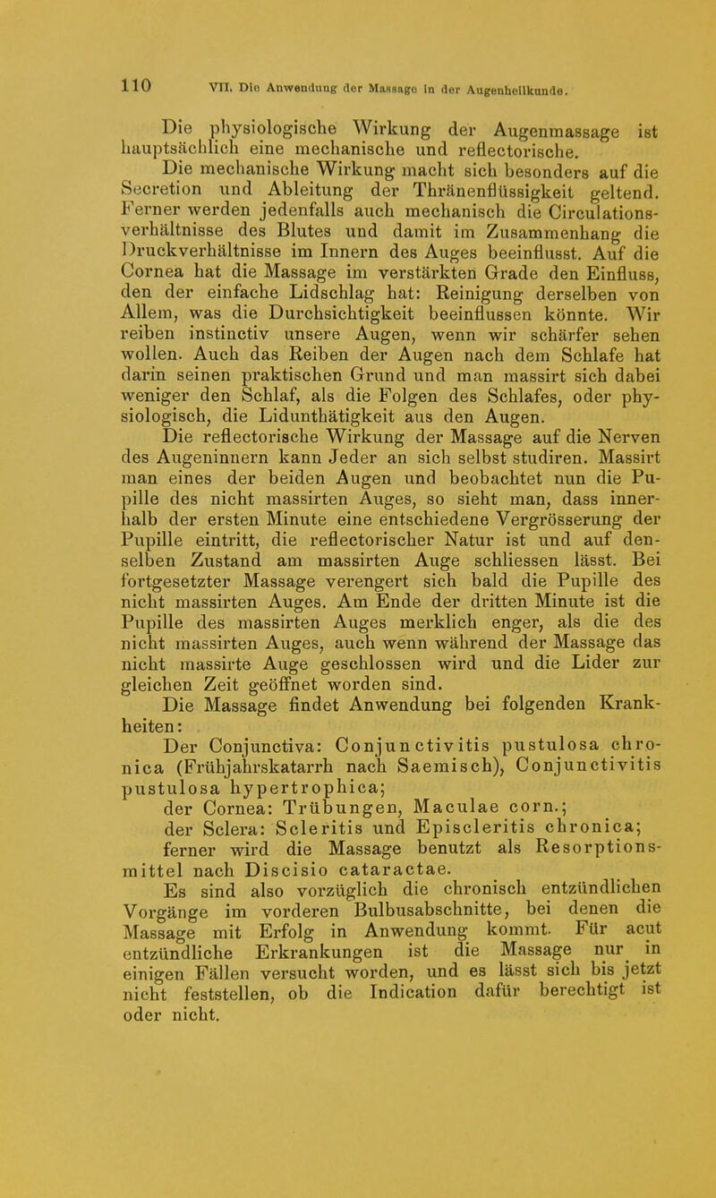 Die physiologische Wirkung der Augenmassage ist hauptscächlich eine mechanische und reflectorische. Die mechanische Wirkung macht sich besonders auf die Secretion und Ableitung der Thränenflüssigkeit geltend. Ferner werden jedenfalls auch mechanisch die Circulations- verhältnisse des Blutes und damit im Zusammenhang die Druckverhältnisse im Innern des Auges beeinflusst. Auf die Cornea hat die Massage im verstärkten Grade den Einfluss, den der einfache Lidschlag hat: Reinigung derselben von Allem, was die Durchsichtigkeit beeinflussen könnte. Wir reiben instinctiv unsere Augen, wenn wir schärfer sehen wollen. Auch das Reiben der Augen nach dem Schlafe hat darin seinen praktischen Grund und man massirt sich dabei weniger den Schlaf, als die Folgen des Schlafes, oder phy- siologisch, die Lidunthätigkeit aus den Augen. Die reflectorische Wirkung der Massage auf die Nerven des Augeninnern kann Jeder an sich selbst studiren. Massii't man eines der beiden Augen und beobachtet nun die Pu- pille des nicht massirten Auges, so sieht man, dass innex-- halb der ersten Minute eine entschiedene Vergrösserung der Pupille eintritt, die reflectorischer Natur ist und auf den- selben Zustand am massirten Auge schliessen lässt. Bei fortgesetzter Massage verengert sich bald die Pupille des nicht massirten Auges. Am Ende der dritten Minute ist die Pupille des massirten Auges merklich enger, als die des nicht massirten Auges, auch wenn während der Massage das nicht massirte Auge geschlossen wird und die Lider zur gleichen Zeit geöffnet worden sind. Die Massage findet Anwendung bei folgenden Krank- heiten : Der Conjunctiva: Conjunctivitis pustulosa chro- nica (Frühjahrskatarrh nach Saeraisch), Conjunctivitis pustulosa hypertrophica; der Cornea: Trübungen, Maculae corn.; der Sclera: Scleritis und Episcleritis chronica; ferner wird die Massage benutzt als Resorptions- mittel nach Discisio cataractae. Es sind also vorzüglich die chronisch entzündlichen Vorgänge im vorderen Bulbusabschnitte, bei denen die Massage mit Erfolg in Anwendung kommt. Für acut entzündliche Erkrankungen ist die Massage nur in einigen Fällen versucht worden, und es lässt sich bis jetzt nicht feststellen, ob die Indication dafür berechtigt ist oder nicht.