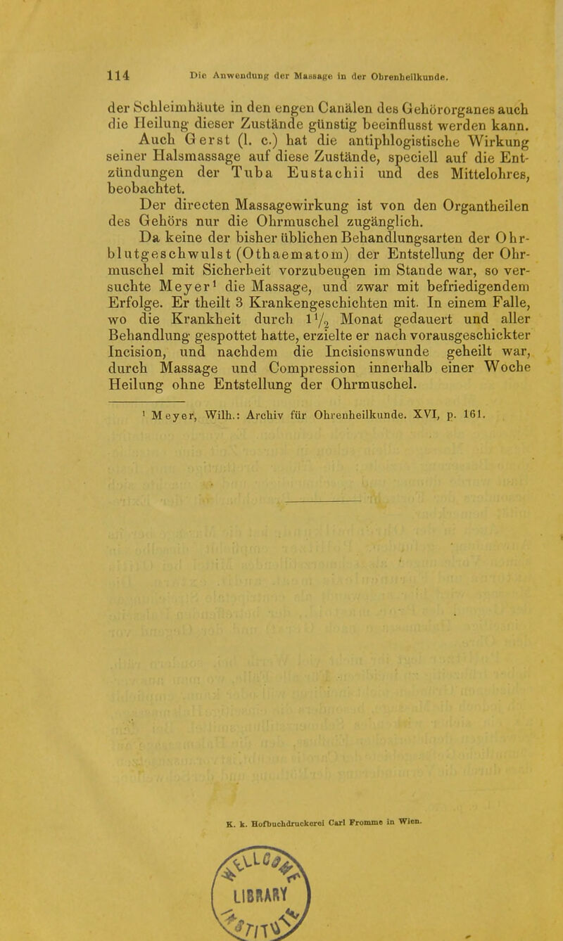 der Schleimhäute in den engen Canälen des Gehörorganesauch die Pleilung dieser Zustände günstig beeinflusst werden kann. Auch Gerst (1. c.) hat die antiphlogistische Wirkung seiner Halsmassage auf diese Zustände, speciell auf die Ent- zündungen der Tuba Eustachii und des Mittelohres, beobachtet. Der directen Massagewirkung ist von den Organtheilen des Gehörs nur die Ohrmuschel zugänglich. Da keine der bisher üblichen Behandlungsarten der Ohr- blutgeschwulst (Othaematom) der Entstellung der Ohr- muschel mit Sicherheit vorzubeugen im Stande war, so ver- suchte Meyer^ die Massage, und zwar mit befriedigendem Erfolge. Er theilt 3 Krankengeschichten mit. In einem Falle, wo die Krankheit durch Monat gedauert und aller Behandlung gespottet hatte, erzielte er nach vorausgeschickter Incision, und nachdem die Incisionswunde geheilt war, durch Massage und Compression innerhalb einer Woche Heilung ohne Entstellung der Ohrmuschel. ' Meyer, Wilh.: Archiv für Ohrenheilkunde. XVI, p. 161. K. k. Hofbuchdruckoroi Carl Pronane in Wien.