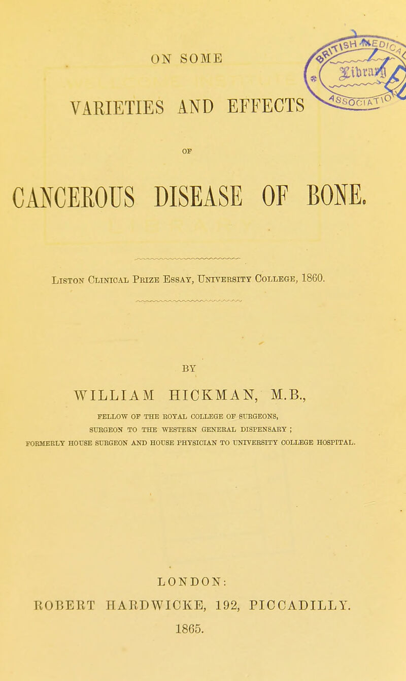 ON SOME VARIETIES AND EFFECTS OF CANCEROUS DISEASE OF BOM. LisTON Clinical Prize Essay, Untversitt College, 1860. BY WILLIAM HICKMAN, M.B., FELLOW OF THE EOTAL COLLEGE OF STtRGEONS, SUEGEOK TO THE WESTERN GENERAL DISPENSAET ; FOKMEELT HOUSE STJEGEON AND HOUSE PHTSIOIAN TO TOOTEESITY COLLEGE HOSPITAL. KOBERT LONDON: PIARDWICEE, 192, 1865. PICCADILLY.