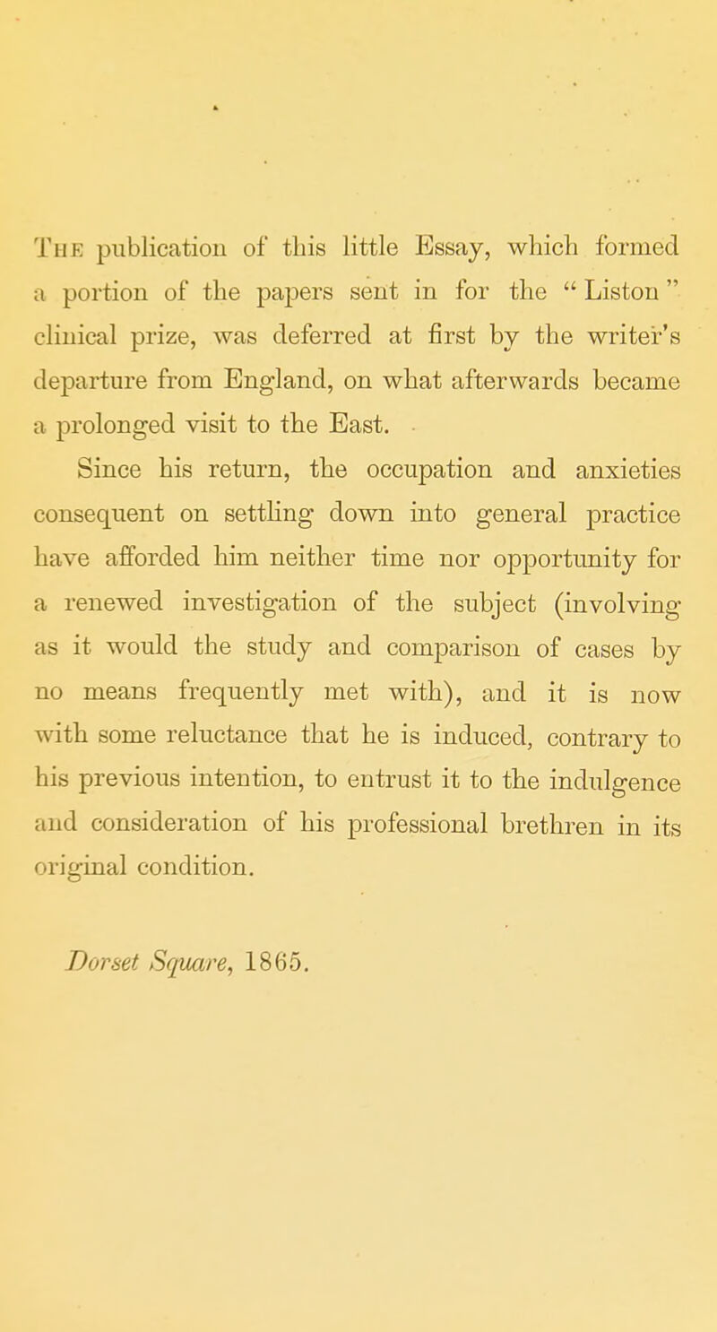 The publication of this little Essay, which formed a portion of the pajoers sent in for the  Liston clinical prize, was deferred at first by the writer's departure from England, on what afterwards became a prolonged visit to the East. • Since his return, the occupation and anxieties consequent on settling down into general practice have afforded him neither time nor opportunity for a renewed investigation of the subject (involving as it would the study and comparison of cases by no means frequently met with), and it is now with some reluctance that he is induced, contrary to his previous intention, to entrust it to the indulgence and consideration of his professional brethren in its original condition. Dorset Square, 1865.