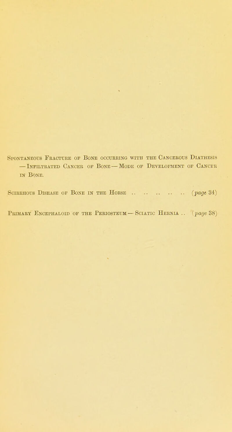 Spostakeous Fbaotcee of Bone ocoubeing with the Cancerous Diathesis — Infiltrated Cancer op Bone — Mode of Development op Cancer IN Bone. SciBBHouB Disease of Bone in the Horse (page 34) Primary EnCEPHALOID OF THE PERIOSTEUM — SciATIC HeBNIA .. (pUfje 38)