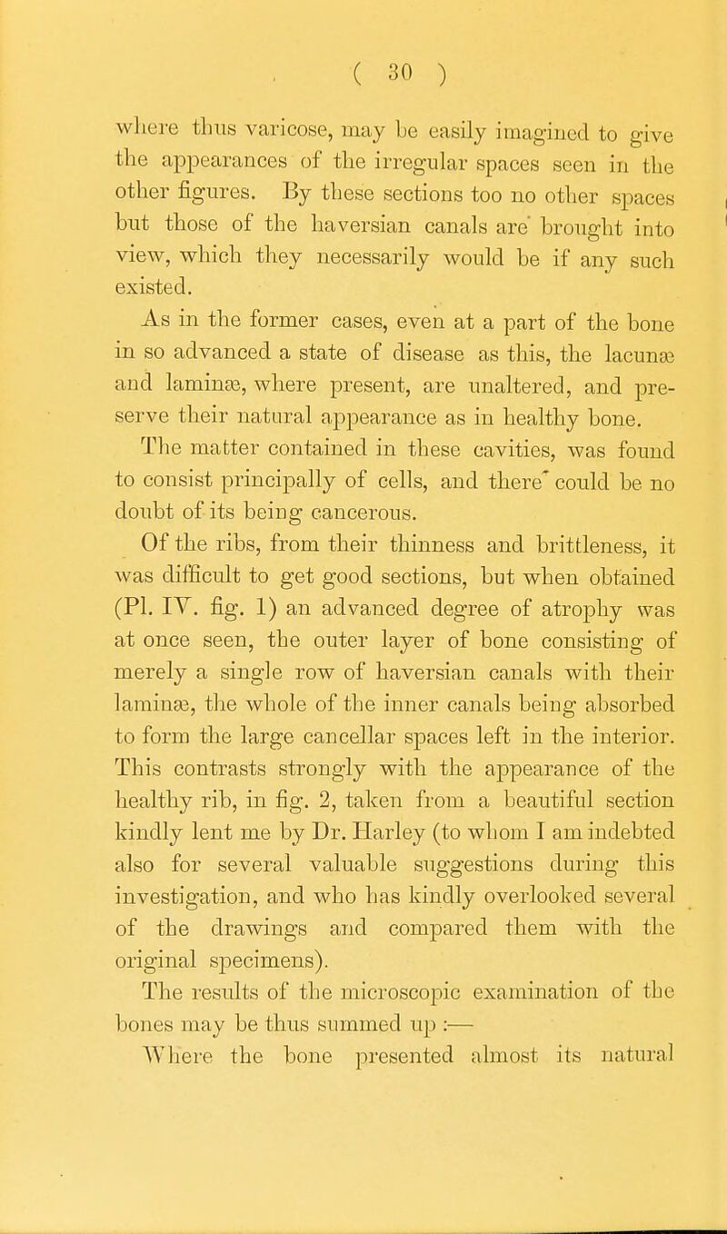 ( 30 ) where thus varicose, may be easily imagiucd to give the appearances of the irregular spaces seen in the other figures. By these sections too no other spaces but those of the haversian canals are' brought into view, which they necessarily would be if any such existed. As in the former cases, even at a part of the bone in so advanced a state of disease as this, the lacunae and laminaB, where present, are unaltered, and pre- serve their natural appearance as in healthy bone. The matter contained in these cavities, was found to consist principally of cells, and there' could be no doubt of its being cancerous. Of the ribs, from their thinness and brittleness, it was difficult to get good sections, but when obtained (PI. IV. fig. 1) an advanced degree of atrophy was at once seen, the outer layer of bone consisting of merely a single row of haversian canals with their larainse, the whole of the inner canals being absorbed to form the large cancellar spaces left in the interior. This contrasts strongly with the appearance of the healthy rib, in fig. 2, taken from a beautiful section kindly lent me by Dr. Harley (to whom I am indebted also for several valuable suggestions during this investigation, and who has kindly overlooked several of the drawings and comj)ared them with the original specimens). The results of the microscopic examination of the bones may be thus summed up :— AVhere the bone presented almost its natural