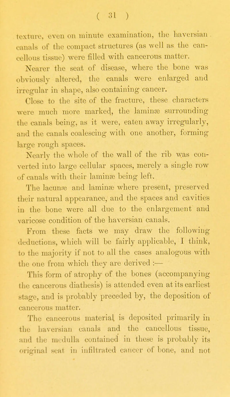 ( ;>i ) texture, even on minute examination, the haversian . canals of the compact structures (as well as the can- cellous tissue) were filled with cancerous matter. Nearer the seat of disease, where the bone was obviously altered, the canals were enlarged and irregular in shape, also containing cancer. Close to the site of the fracture, these characters were much more marked, the laminae surrounding the canals being, as it were, eaten away irregularly, and the canals coalescing with one another, forming- large rough spaces. Nearly the whole of the wall of the rib was con- verted into large cellular spaces, merely a single row of canals with their laminee being left. The lacunfe and laminae where present, preserved their natural appearance, and the spaces and cavities in the bone were all due to the enlargement and varicose condition of the haversian canals. From these facts we may draw the following- deductions, which will be fairly applicable, I think, to the majority if not to all the cases analogous with the one from which they are derived :— This form of atrophy of the bones (accompanying the cancerous diathesis) is attended even at its earliest stage, and is probably preceded by, the deposition of cancerous matter. The cancerous material is deposited primarily in the haversian canals and the cancellous tissue, and the medulla contained in these is probably its original seat in infiltrated caiicer of bone, and not