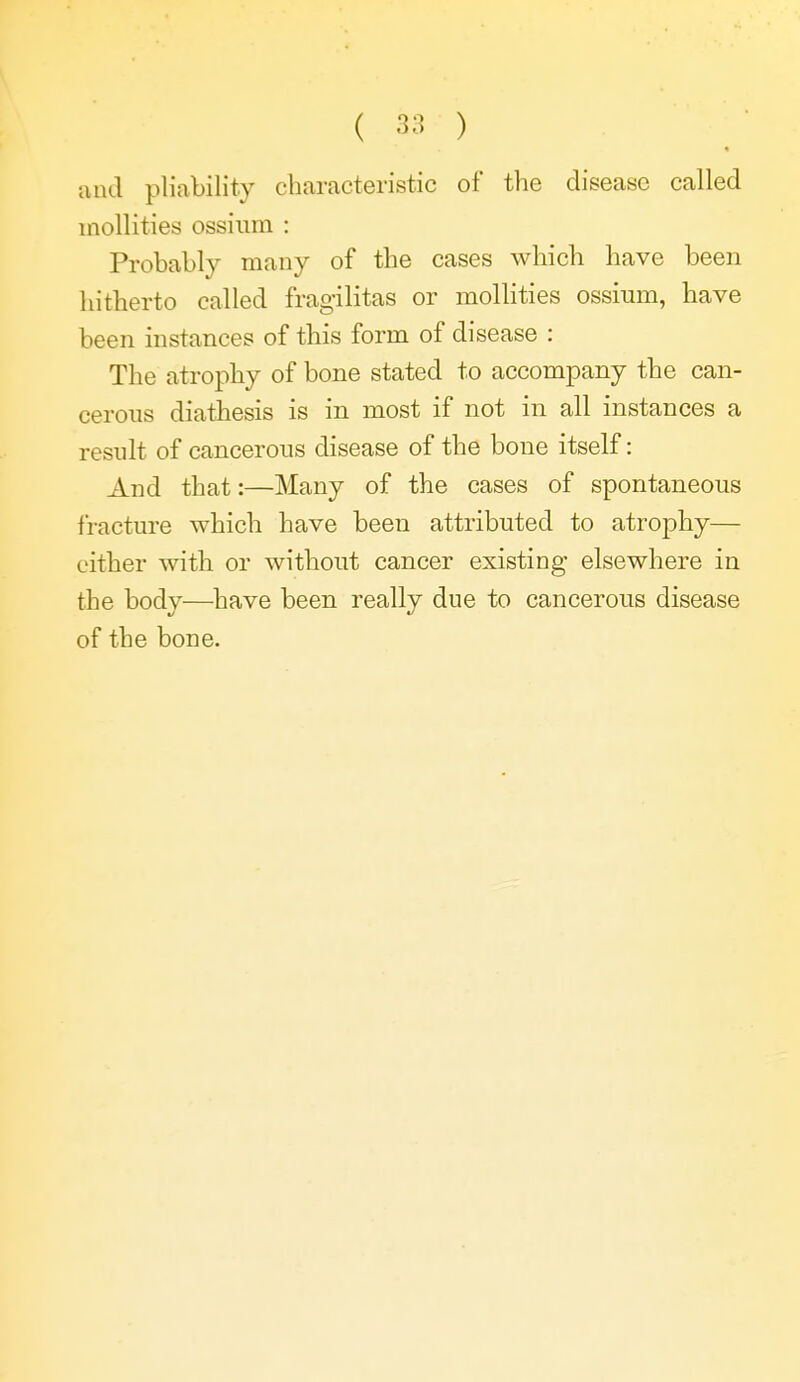 and pliability characteristic of the disease called inollities ossiiim : Probably many of the cases which have been hitherto called fragilitas or mollities ossium, have been instances of this form of disease : The atrophy of bone stated to accompany the can- cerous diathesis is in most if not in all instances a result of cancerous disease of the bone itself: And that:—Many of the cases of spontaneous fracture which have been attributed to atrophy— either with or without cancer existing elsewhere in the body—^have been really due to cancerous disease of the bone.