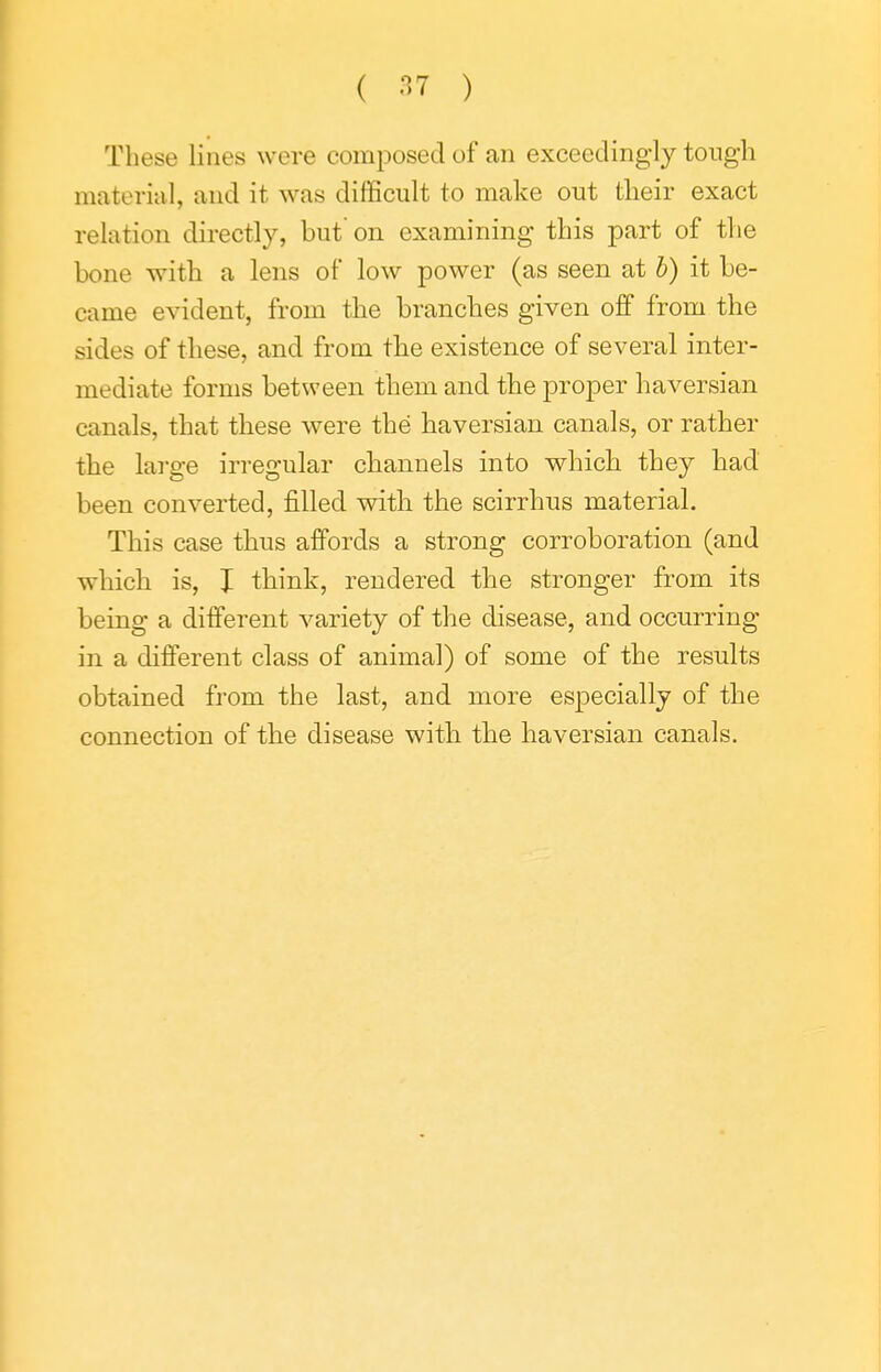 ( ) These lines were composed of an exceedingly tongh material, and it was difficult to make out tlieir exact relation directly, but on examining this part of the bone with a lens of low power (as seen at b) it be- came evident, from the branches given off from the sides of these, and from the existence of several inter- mediate forms between them and the proper haversian canals, that these were the haversian canals, or rather the large irregular channels into which they had been converted, filled wdth the scirrhus material. This case thus affords a strong corroboration (and which is, I think, rendered the stronger from its being a different variety of the disease, and occurring in a different class of animal) of some of the results obtained from the last, and more especially of the connection of the disease with the haversian canals.