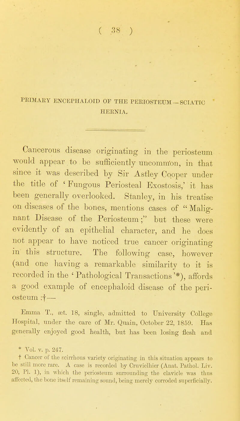 PKIMARY ENCEPHALOID OF THE PEEIOSTEIBT —SCIATIC  HEENIA. Cancerous disease originating in the periosteum would appear to be sufEciently uncomra'on, in that since it was described by Sir Astley Cooper under the title of ' Fungous Periosteal Exostosis,' it has been generally overlooked. Stanley, in his treatise on diseases of the bones, mentions cases of  Malig- nant Disease of the Periosteum; but these were evidently of an epithelial character, and he does not appear to have noticed true cancer originating in this structure. The following case, however (and one having a remarkable similarity to it is recorded in the ' Pathological Transactions '*), affords a good example of encephaloid disease of the peri- osteum :f— Emma T., ajt. 18, single, admitted to University College Hospital, under tlie care of Mr. Qnain, October 22, 1859. Has generally enjoyed good health, but lias been losing flesh and * Vol. V. p. 247. t Cancer of tlie scirrlious variety originating in this situation appears to be still move rare. A case is recorded by Cruvielliicr (Anat. Pathol. Liv. 20, PI. 1), in which tlie periosteum surrounding the clavicle was thus affected, the Ixme itself remaining sound, being merely corroded superficially.