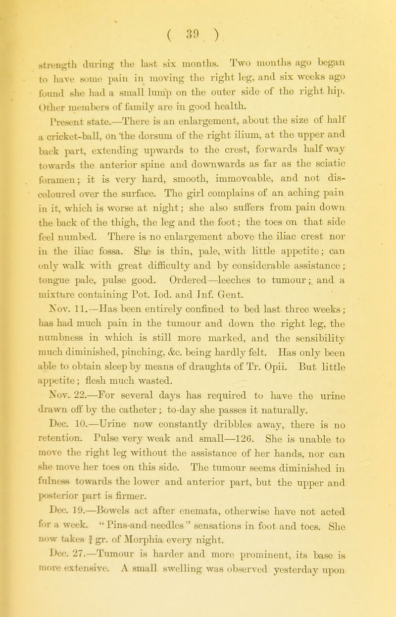 ( 30 ) strength diiving tlio lust six inojitlis. Two inuutlis ago began to have sumo pain in moving the right leg, and six weeks ago found she had a small Inmp on tlie outer side of the right hip. Other members of family are in good health. l^-esent state.—There is an enlargement, about the size of half a cricket-ball, On the dorsum of the right iliiim, at the upper and back part, extending upwards to the crest, forwards halfway towards the anterior spine and downwards as far as the sciatic foramen; it is very hard, smooth, immoveable, and not dis- coloured over the surface. The girl complains of an aching pain in it, which is worse at night; she also suffers from pain down the back of the thigh, the leg and the foot; the toes on that side feel numbed. There is no enlargement above the iliac crest nor in the iliac fossa. Shji is thin, pale, with little apj)etite; can only walk with great difficulty and by considerable assistance ; tongue pale, pulse good. Ordered—leeches to tumour;, and a mixtiire containing Pot. led. and Inf. Gent. Kov. 11.—Has been entirely confined to bed last three weeks; has had much pain in the tumour and down the right leg, the numbness in which is still more marked, and the sensibility much diminished, pinching, &c. being hardly felt. Has only been able to obtain sleep by means of draughts of Tr. Opii. But little appetite; flesh much wasted. Nov. 22.—For several days has required to have the urine drawn oif by the catheter; to-day she passes it naturally. Dec. 10.—Urine now constantly dribbles away, there is no retention. Pulse very weak and smaU—126. She is unable to move the right leg without the assistance of her hands, nor can she move her toes on this side. The tumour seems diminished in fulnc-ss towards the lower and anterior part, but the upper and posterior part is fiimer. Dec. 19.—Bowels act after cnemata, otherwise have not acted for a week.  Pins-and needles  sensations in foot and toes. She now takes | gr. of Morphia eveiy night. Dec. 27.—Tumour is harder and more prominent, its base is inf)re extensive. A small swelling was observed yesterday upon