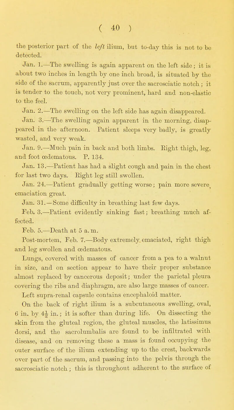 the posterior part of the left ilium, but to-day this is not to be detected. Jan. 1.—The swelling is again apparent on the left side; it is about two inches in length by one inch broad, is situated by the side of the sacrum, apparently just over the sacrosciatic notch ; it is tender to the touch, not very prominent, hard and non-elastic to the feel. Jan. 2.—The swelling on the left side has again disappeared. Jan. 3.—The swelling again apparent in the morning, disap- peared in the afternoon. Patient sleeps very badly, is greatly wasted, and very weak. J an. 9.—Much pain in back and both limbs. Right thigh, leg, and foot oedematous. P. 134. Jan. 13.—Patient has had a slight cough and pain in the chest for last two days. Eight leg still swollen. Jan. 24.—Patient gradually getting worse; pain more severe^ emaciation great. Jan. 31. —Some difficulty in breathing last few days. Feb. 3.—Patient evidently sinking fast; breathing much af- fected. Feb. 5.—Death at 5 a.m. Post-mortem, Feb. 7.—^Body extremely emaciated, right thigh and leg swollen and oedematous. Lungs, covered with masses of cancer from a pea to a walnut in size, and on section appear to have theii* proper substance almost replaced by cancerous deposit; under the parietal pleui-a covering the ribs and diaphragm, are also large masses of cancer. Left supra-renal capsule contains encephaloid matter. On the back of right ilium is a subcutaneous swelling, oval, 6 in. by 4J in.; it is softer than during life. On dissecting the skin from the gluteal region, the gluteal muscles, the latissimus dorsi, and the sacrolumbalis are found to be infiltrated with disease, and on removing these a mass is found occuppng the outer surface of the ilium extending up to the crest, backwards over part of the sacrum, and passing into the pelvis through the sacrosciatic notch; this is throughout adherent to the surface of