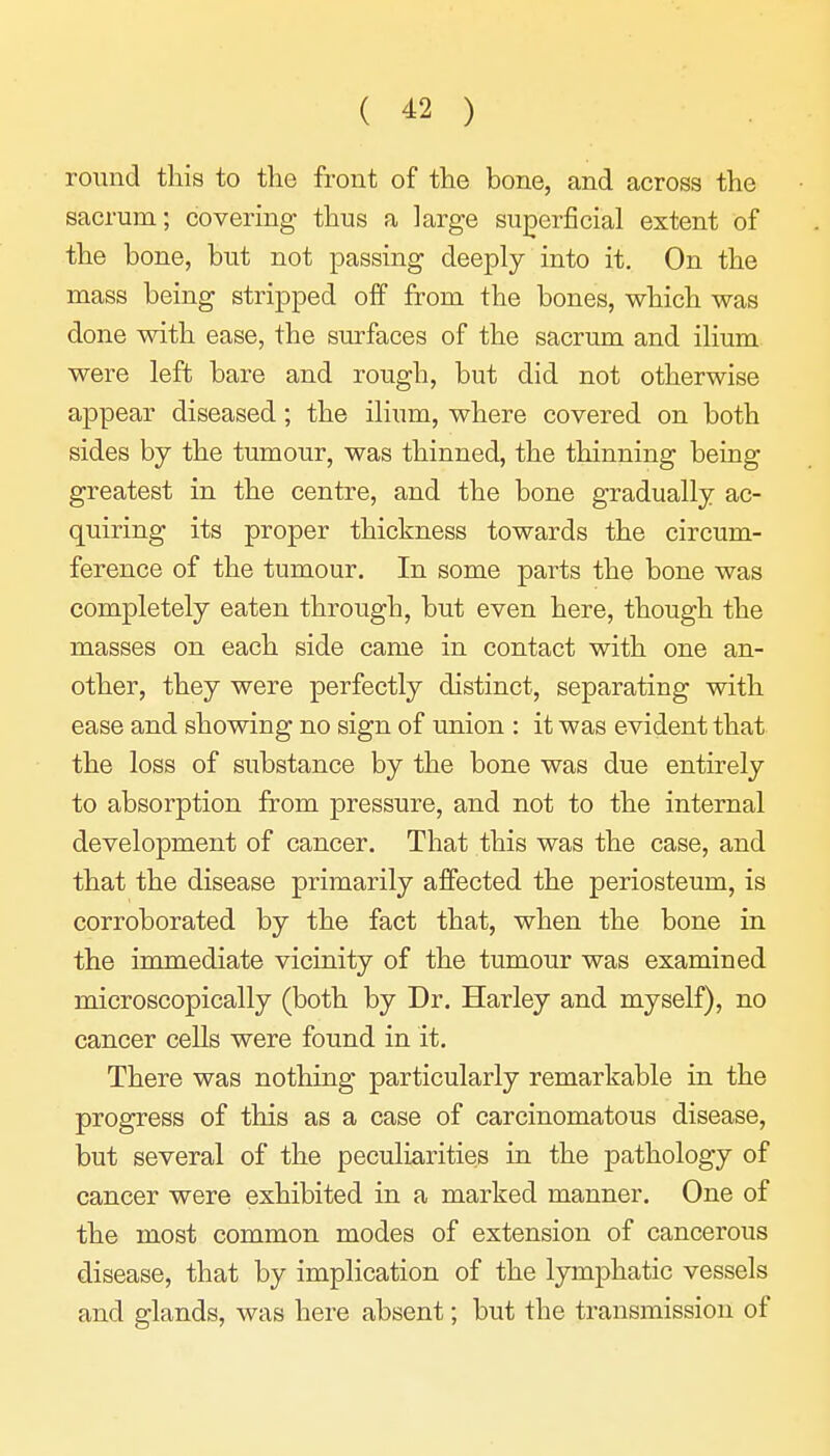 round this to the front of the bone, and across the sacrum; covering thus a large superficial extent of the bone, but not passing deeply into it. On the mass being stripped off from the bones, which was done with ease, the surfaces of the sacrum and ilium were left bare and rough, but did not otherwise appear diseased; the ilium, where covered on both sides by the tumour, was thinned, the thinning being greatest in the centre, and the bone gradually ac- quiring its proper thickness towards the circum- ference of the tumour. In some parts the bone was completely eaten through, but even here, though the masses on each side came in contact with one an- other, they were perfectly distinct, separating with ease and showing no sign of union : it was evident that the loss of substance by the bone was due entirely to absorption from pressure, and not to the internal development of cancer. That this was the case, and that the disease primarily affected the periosteum, is corroborated by the fact that, when the bone in the immediate vicinity of the tumour was examined microscopically (both by Dr. Harley and myself), no cancer cells were found in it. There was nothing particularly remarkable in the progress of this as a case of carcinomatous disease, but several of the peculiarities in the pathology of cancer were exhibited in a marked manner. One of the most common modes of extension of cancerous disease, that by implication of the lymphatic vessels and glands, was here absent; but the transmission of
