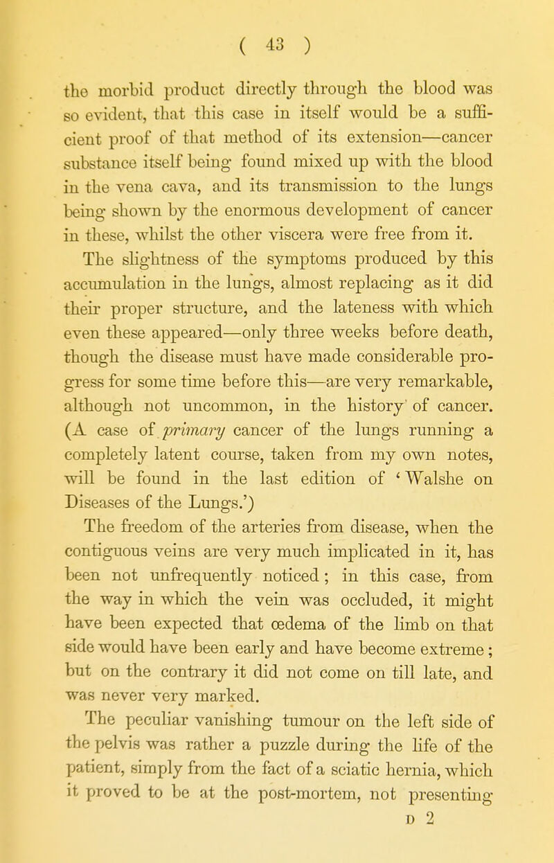 the morbid product directly througli the blood was so e%adent, that this case in itself would be a suffi- cient proof of that method of its extension—cancer substance itself being found mixed up with the blood in the vena cava, and its transmission to the lungs being shown by the enormous development of cancer in these, whilst the other viscera were free from it. The slightness of the symptoms produced by this accumulation in the lungs, almost replacing as it did their proper structure, and the lateness with which even these appeared—only three weeks before death, though the disease must have made considerable pro- gress for some time before this—are very remarkable, although not uncommon, in the history' of cancer. (A case oi primary cancer of the lungs running a completely latent course, taken from my own notes, will be found in the last edition of ' Walshe on Diseases of the Lungs.') The freedom of the arteries from disease, when the contiguous veins are very much implicated in it, has been not unfrequently noticed ; in this case, from the way in which the vein was occluded, it might have been expected that oedema of the limb on that side would have been early and have become extreme; but on the contrary it did not come on till late, and was never very marked. The peculiar vanishing tumour on the left side of the pelvis was rather a puzzle during the life of the patient, simply from the fact of a sciatic hernia, which it proved to be at the post-mortem, not presenting D 2