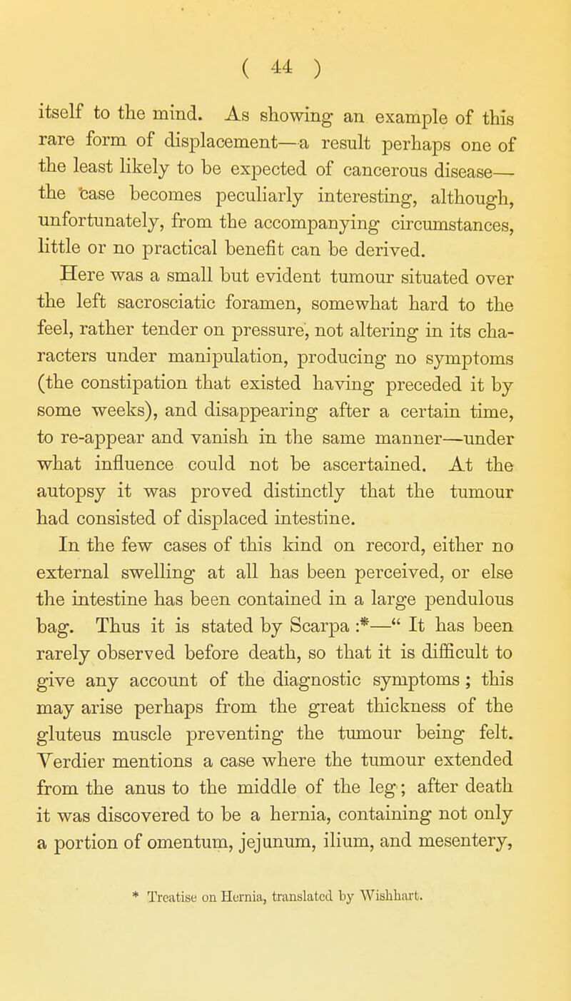 itself to the mind. As showing an example of this rare form of displacement—a result perhaps one of the least likely to be expected of cancerous disease— the 'case becomes peculiarly interesting, although, unfortunately, from the accompanying circumstances, little or no practical benefit can be derived. Here was a small but evident tumour situated over the left sacrosciatic foramen, somewhat hard to the feel, rather tender on pressure, not altering in its cha- racters under manipulation, producing no symptoms (the constipation that existed having preceded it by some weeks), and disappearing after a certain time, to re-appear and vanish in the same manner—under what influence could not be ascertained. At the autopsy it was proved distinctly that the tumour had consisted of displaced intestine. In the few cases of this kind on record, either no external swelling at all has been perceived, or else the intestine has been contained in a large pendulous bag. Thus it is stated by Scarpa :*—*' It has been rarely observed before death, so that it is difficult to give any account of the diagnostic symptoms; this may arise perhaps from the great thickness of the gluteus muscle preventing the tumour being felt. Yerdier mentions a case where the tumour extended from the anus to the middle of the leg; after death it was discovered to be a hernia, containing not only a portion of omentum, jejunum, ilium, and mesentery, * Treatise on Hurnia, translated by Wislihart.