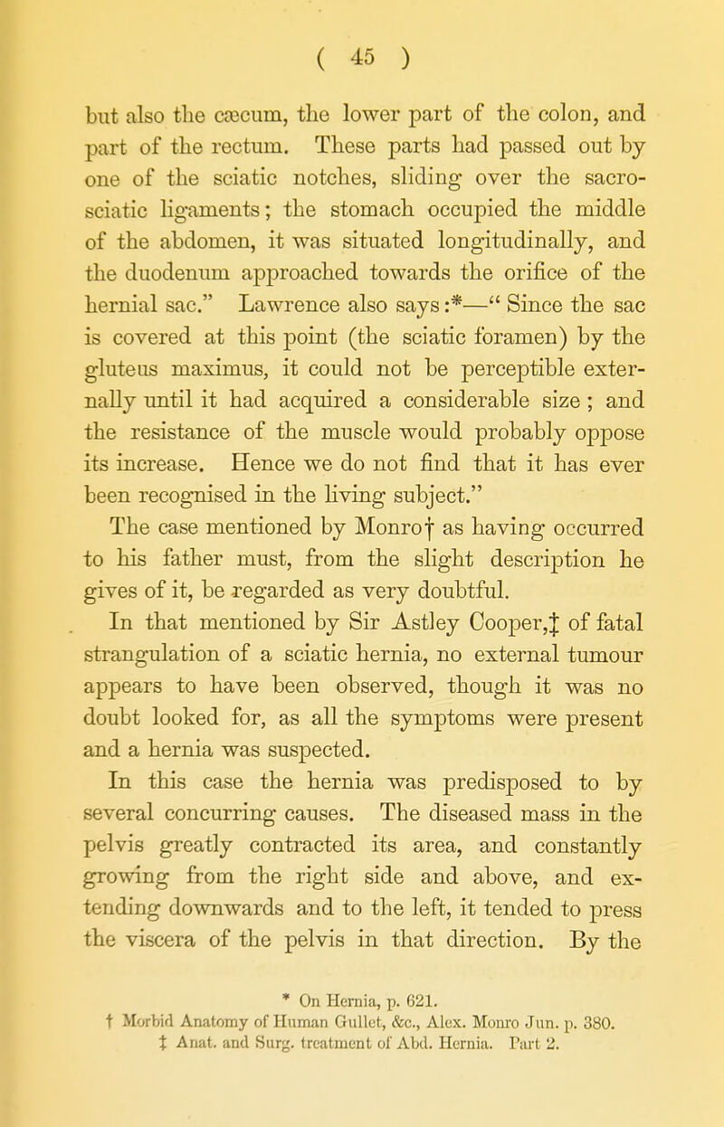 but also the ciecum, the lower part of the colon, and part of the rectum. These parts had passed out by one of the sciatic notches, sliding over the sacro- sciatic ligaments; the stomach occupied the middle of the abdomen, it was situated longitudinally, and the duodenum approached towards the orifice of the hernial sac. Lawrence also says :*— Since the sac is covered at this point (the sciatic foramen) by the gluteus maximus, it could not be perceptible exter- nally until it had acquired a considerable size; and the resistance of the muscle would probably oppose its increase. Hence we do not find that it has ever been recognised in the Hving subject. The case mentioned by Monrof as having occurred to his father must, from the slight description he gives of it, be regarded as very doubtful. In that mentioned by Sir Astley Cooper,J of fatal strangulation of a sciatic hernia, no external tumour appears to have been observed, though it was no doubt looked for, as all the symptoms were present and a hernia was suspected. In this case the hernia was predisposed to by several concurring causes. The diseased mass in the pelvis greatly contracted its area, and constantly growing from the right side and above, and ex- tending downwards and to the left, it tended to press the viscera of the pelvis in that direction. By the * On Hernia, p. 621. t Morbid Anatomy of Human Gullet, &c., Alex. Mom-o Jun. p. 380. X Anat. and Surg, treatment of Abd. Hernia. Part 2.