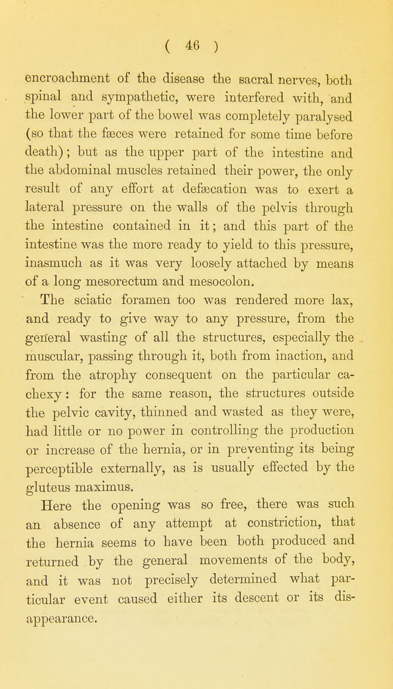 encroackment of the disease tlie sacral nerves, both spinal and sympathetic, were interfered with, and the lower part of the bowel was completely paralysed (so that the fasces were retained for some time before death); but as the upper part of the intestine and the abdominal muscles retained their power, the only result of any effort at defaecation was to exert a lateral j)ressure on the walls of the pelvis through the intestine contained in it; and this part of the intestine was the more ready to yield to this pressure, inasmuch as it was very loosely attached by means of a long mesorectum and mesocolon. The sciatic foramen too was rendered more lax, and ready to give way to any pressure, from the general wasting of all the structures, especially the muscular, passing through it, both from inaction, and from the atrophy consequent on the particular ca- chexy : for the same reason, the structures outside the pelvic cavity, thinned and wasted as they were, had little or no power in controlling the production or increase of the hernia, or in preventing its being perceptible externally, as is usually effected by the gluteus maximus. Here the opening was so free, there was such an absence of any attempt at constriction, that the hernia seems to have been both produced and returned by the general movements of the body, and it was not precisely determined what par- ticular event caused either its descent or its dis- appearance.