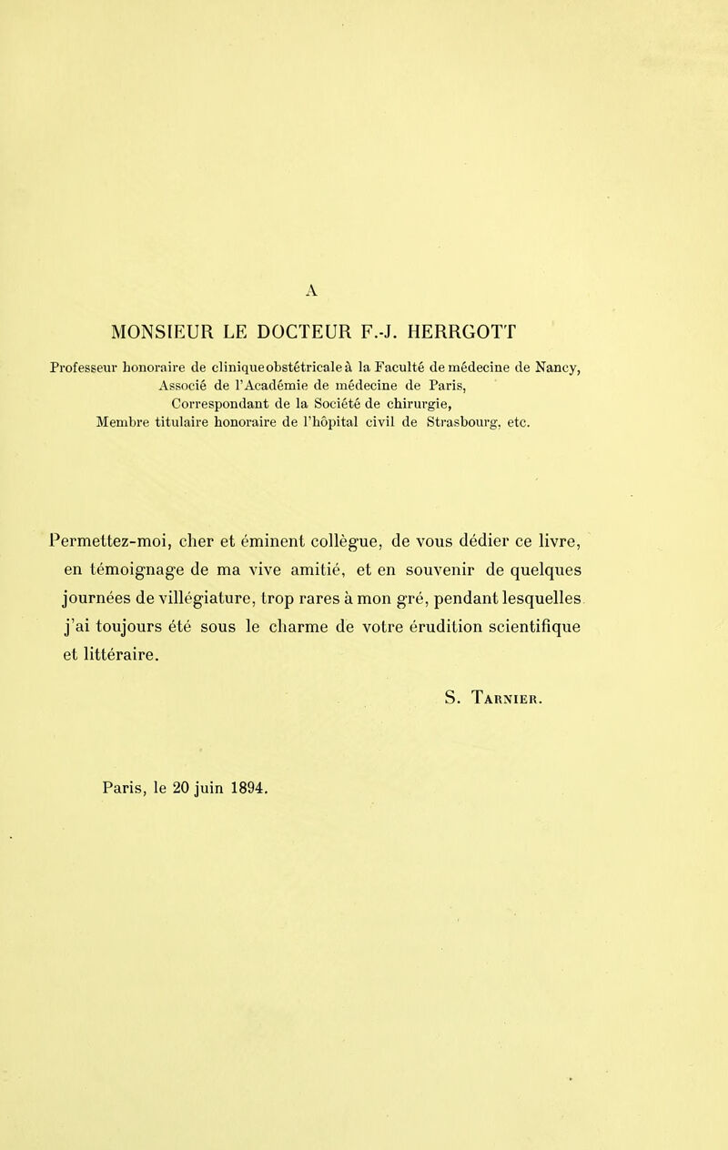 A MONSIEUR LE DOCTEUR F.-J. HERRGOTT Professeur honoraire de cliniqueobstétricaleà la Faculté de médecine de Nancy, Associé de l'Académie de médecine de Paris, Correspondant de la Société de chirurgie, Membre titulaire honoraire de l'hôpital civil de Strasbourg, etc. Permettez-moi, cher et éminent collègue, de vous dédier ce livre, en témoignage de ma vive amitié, et en souvenir de quelques journées de villégiature, trop rares à mon gré, pendant lesquelles j'ai toujours été sous le charme de votre érudition scientifique et littéraire. S. Tarnier. Paris, le 20 juin 1894.