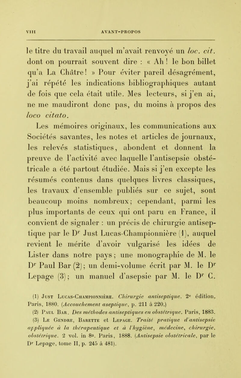 le titre du travail auquel m'avait renvoyé un loc. cit. dont on pourrait souvent dire : « Ah ! le bon billet qu'a La Châtre ! » Pour éviter pareil désagrément, j'ai répété les indications bibliographiques autant de fois que cela était utile. Mes lecteurs, si j'en ai, ne me maudiront donc pas, du moins à propos des loco citato. Les mémoires originaux, les communications aux Sociétés savantes, les notes et articles de journaux, les relevés statistiques, abondent et donnent la preuve de l'activité avec laquelle l'antisepsie obsté- tricale a été partout étudiée. Mais si j'en excepte les résumés contenus dans quelques livres classiques, les travaux d'ensemble publiés sur ce sujet, sont beaucoup moins nombreux; cependant, parmi les plus importants de ceux qui ont paru en France, il convient de signaler : un précis de chirurgie antisep- tique par le D1' Just Lucas-Championnière [\), auquel revient le mérite d'avoir vulgarisé les idées de Lister dans notre pays; une monographie de M. le D1' Paul Bar (2); un demi-volume écrit par M. le D1' Lepage (3); un manuel d'asepsie par M. le D1' G. (1) Just Lucas-Championnière. Chirurgie antiseptique. 2e édition, Paris, 1880. (Accouchement aseptique, p. 211 à 220.) (2) Paul Bar. Des méthodes antiseptiques en obstétrique. Paris, 1883. (3) Le Gendre, Barette et Lepage. Traité pratique d'antisepsie appliquée à la thérapeutique et à l'hygiène, médecine, chirurgie, obstétrique. 2 vol. in 8<>. Paris, 1888. [Antisepsie obstétricale, parle Dr Lepage, tome II, p. 245 à 481).