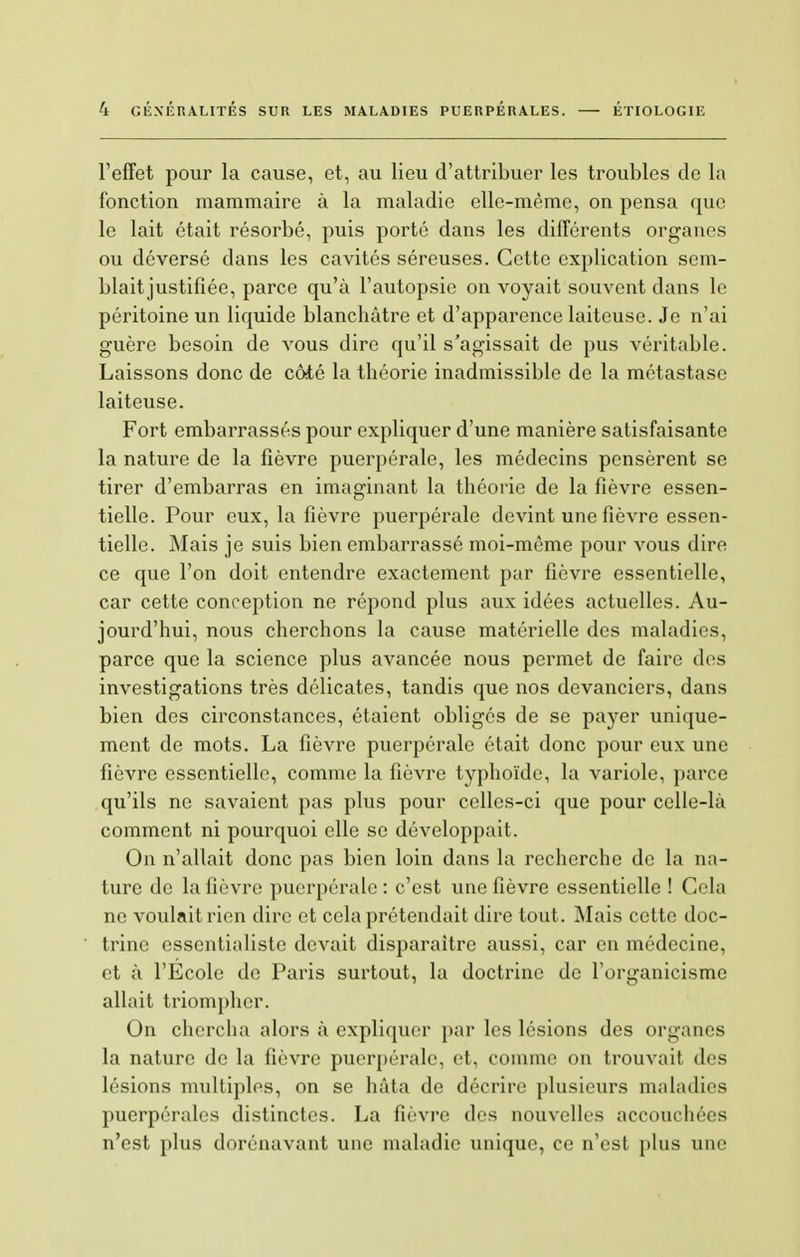 l'effet pour la cause, et, au lieu d'attribuer les troubles de la fonction mammaire à la maladie elle-même, on pensa que le lait était résorbé, puis porté dans les différents organes ou déversé dans les cavités séreuses. Cette explication sem- blait justifiée, parce qu'à l'autopsie on voyait souvent dans le péritoine un liquide blanchâtre et d'apparence laiteuse. Je n'ai guère besoin de vous dire qu'il s'agissait de pus véritable. Laissons donc de côté la théorie inadmissible de la métastase laiteuse. Fort embarrassés pour expliquer d'une manière satisfaisante la nature de la fièvre puerpérale, les médecins pensèrent se tirer d'embarras en imaginant la théorie de la fièvre essen- tielle. Pour eux, la fièvre puerpérale devint une fièvre essen- tielle. Mais je suis bien embarrassé moi-même pour vous dire ce que l'on doit entendre exactement par fièvre essentielle, car cette conception ne répond plus aux idées actuelles. Au- jourd'hui, nous cherchons la cause matérielle des maladies, parce que la science plus avancée nous permet de faire des investigations très délicates, tandis que nos devanciers, dans bien des circonstances, étaient obligés de se payer unique- ment de mots. La fièvre puerpérale était donc pour eux une fièvre essentielle, comme la fièvre typhoïde, la variole, parce qu'ils ne savaient pas plus pour celles-ci que pour celle-là comment ni pourquoi elle se développait. On n'allait donc pas bien loin dans la recherche de la na- ture de la fièvre puerpérale: c'est une fièvre essentielle ! Cela ne voulait rien dire et cela prétendait dire tout. Mais cette doc- trine essentialisté devait disparaître aussi, car en médecine, et à l'Ecole de Paris surtout, la doctrine de l'organicisme allait triompher. On chercha alors à expliquer par les lésions des organes la nature de la fièvre puerpérale, et, comme on trouvait des lésions multiples, on se hâta de décrire plusieurs maladies puerpérales distinctes. La fièvre des nouvelles accouchées n'est plus dorénavant une maladie unique, ce n'est pins une