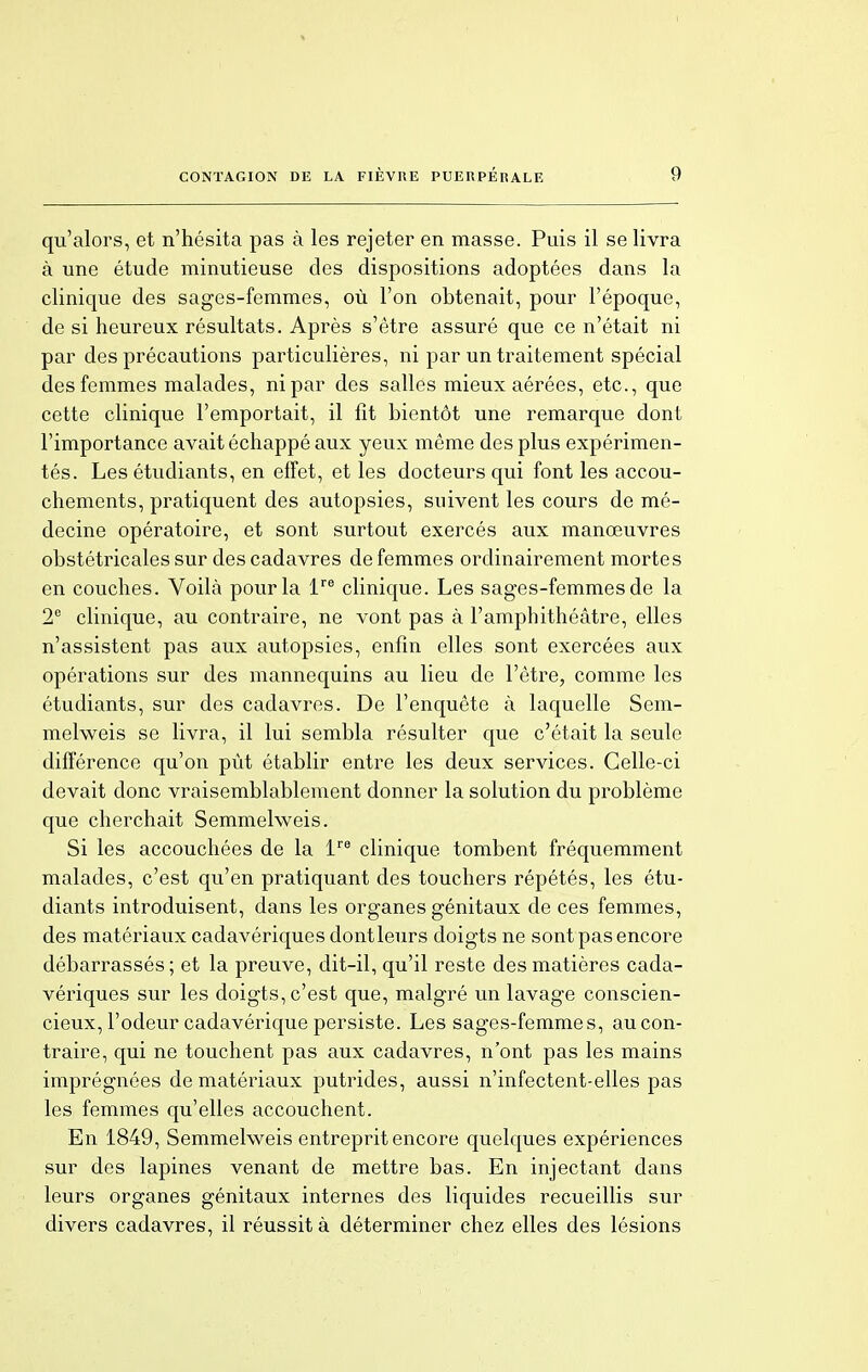 qu'alors, et n'hésita pas à les rejeter en masse. Puis il se livra à une étude minutieuse des dispositions adoptées dans la clinique des sages-femmes, où l'on obtenait, pour l'époque, de si heureux résultats. Après s'être assuré que ce n'était ni par des précautions particulières, ni par un traitement spécial des femmes malades, ni par des salles mieux aérées, etc., que cette clinique l'emportait, il fit bientôt une remarque dont l'importance avait échappé aux yeux même des plus expérimen- tés. Les étudiants, en effet, et les docteurs qui font les accou- chements, pratiquent des autopsies, suivent les cours de mé- decine opératoire, et sont surtout exercés aux manœuvres obstétricales sur des cadavres de femmes ordinairement mortes en couches. Voilà pour la lre clinique. Les sages-femmes de la 2e clinique, au contraire, ne vont pas à l'amphithéâtre, elles n'assistent pas aux autopsies, enfin elles sont exercées aux opérations sur des mannequins au lieu de l'être, comme les étudiants, sur des cadavres. De l'enquête à laquelle Sem- melweis se livra, il lui sembla résulter que c'était la seule différence qu'on pût établir entre les deux services. Celle-ci devait donc vraisemblablement donner la solution du problème que cherchait Semmelweis. Si les accouchées de la lre clinique tombent fréquemment malades, c'est qu'en pratiquant des touchers répétés, les étu- diants introduisent, dans les organes génitaux de ces femmes, des matériaux cadavériques dontleurs doigts ne sont pas encore débarrassés; et la preuve, dit-il, qu'il reste des matières cada- vériques sur les doigts, c'est que, malgré un lavage conscien- cieux, l'odeur cadavérique persiste. Les sages-femmes, aucon- traire, qui ne touchent pas aux cadavres, n'ont pas les mains imprégnées de matériaux putrides, aussi n'infectent-elles pas les femmes qu'elles accouchent. En 1849, Semmelweis entreprit encore quelques expériences sur des lapines venant de mettre bas. En injectant dans leurs organes génitaux internes des liquides recueillis sur divers cadavres, il réussit à déterminer chez elles des lésions