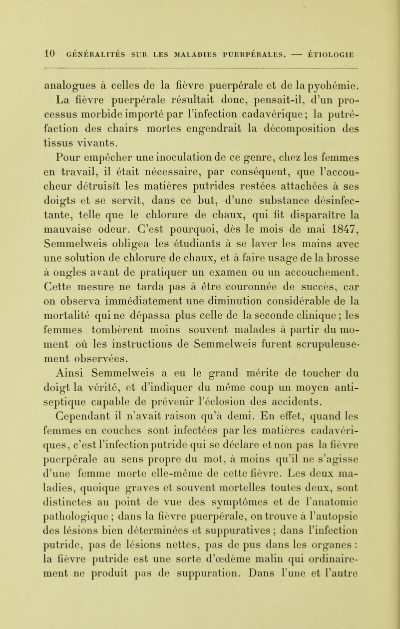 analogues à celles de la fièvre puerpérale et de lapyohémie. La fièvre puerpérale résultait donc, pensait-il, d'un pro- cessus morbide importé par l'infection cadavérique ; la putré- faction des chairs mortes engendrait la décomposition des tissus vivants. Pour empêcher une inoculation de ce genre, chez les femmes en travail, il était nécessaire, par conséquent, que l'accou- cheur détruisit les matières putrides restées attachées à ses doigts et se servît, dans ce but, d'une substance désinfec- tante, telle que le chlorure de chaux, qui lit disparaître la mauvaise odeur. C'est pourquoi, dès le mois de mai 1847, Semmelweis obligea les étudiants à se laver les mains avec une solution de chlorure de chaux, et à faire usage de la brosse à ongles avant de pratiquer un examen ou un accouchement. Cette mesure ne tarda pas à être couronnée de succès, car on observa immédiatement une diminution considérable de la mortalité qui ne dépassa plus celle de la seconde clinique ; les femmes tombèrent moins souvent malades à partir du mo- ment où les instructions de Semmelweis furent scrupuleuse- ment observées. Ainsi Semmelweis a eu le grand mérite de toucher du doigt la vérité, et d'indiquer du même coup un moyen anti- septique capable de prévenir l'éclosion des accidents. Cependant il n'avait raison qu'à demi. En effet, quand les femmes en couches sont infectées par les matières cadavéri- ques, c'est l'infection putride qui se déclare et non pas la fièvre puerpérale au sens propre du mot, à moins qu'il ne s'agisse d'une femme morte elle-même de cette fièvre. Les deux ma- ladies, quoique graves et souvent mortelles toutes deux, sont distinctes au point de vue des symptômes et de l'anatomie pathologique ; dans la fièvre puerpérale, on trouve à l'autopsie des lésions bien déterminées et suppuratives ; dans l'infection putride, pas de lésions nettes, pas de pus dans les organes : la fièvre putride est une sorte d'œdème malin qui ordinaire- ment ne produit pas de suppuration. Dans l'une et l'autre