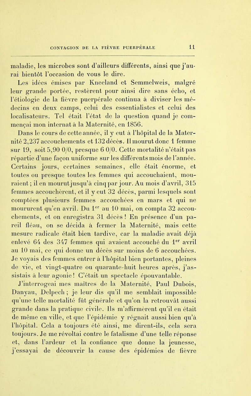 maladie, les microbes sont d'ailleurs différents, ainsi que j'au- rai bientôt l'occasion de vous le dire. Les idées émises par Kneeland et Semmelweis, malgré leur grande portée, restèrent pour ainsi dire sans écho, et l'étiologie de la fièvre puerpérale continua à diviser les mé- decins en deux camps, celui des essentialistes et celui des localisateurs. Tel était l'état de la question quand je com- mençai mon internat à la Maternité, en 1856. Dans le cours de cette année, il y eut à l'hôpital de la Mater- nité 2,237 accouchements et 132décès, llmourutdonc 1 femme sur 19, soit 5,90 0/0, presque 6 0/0. Cette mortalité n'était pas répartie d'une façon uniforme sur les différents mois de l'année. Certains jours, certaines semaines, elle était énorme, et toutes ou presque toutes les femmes qui accouchaient, mou- raient; il en mourut jusqu'à cinq par jour. Au mois d'avril, 315 femmes accouchèrent, et il y eut 32 décès, parmi lesquels sont comptées plusieurs femmes accouchées en mars et qui ne moururent qu'en avril. Du 1er au 10 mai, on compta 32 accou- chements, et on enregistra 31 décès ! En présence d'un pa- reil fléau, on se décida à fermer la Maternité, mais cette mesure radicale était bien tardive, car la maladie avait déjà enlevé 64 des 347 femmes qui avaient accouché du 1er avril au 10 mai, ce qui donne un décès sur moins de 6 accouchées. Je voyais des femmes entrer à l'hôpital bien portantes, pleines de vie, et vingt-quatre ou quarante-huit heures après, j'as- sistais à leur agonie ! C'était un spectacle épouvantable. J'interrogeai mes maîtres de la Maternité, Paul Dubois, Danyau, Delpech ; je leur dis qu'il me semblait impossible qu'une telle mortalité fût générale et qu'on la retrouvât aussi grande dans la pratique civile. Ils m'affirmèrent qu'il en était de même en ville, et que l'épidémie y régnait aussi bien qu'à l'hôpital. Cela a toujours été ainsi, me dirent-ils, cela sera toujours. Je me révoltai contre le fatalisme d'une telle réponse et, dans l'ardeur et la confiance que donne la jeunesse, j'essayai de découvrir la cause des épidémies de fièvre