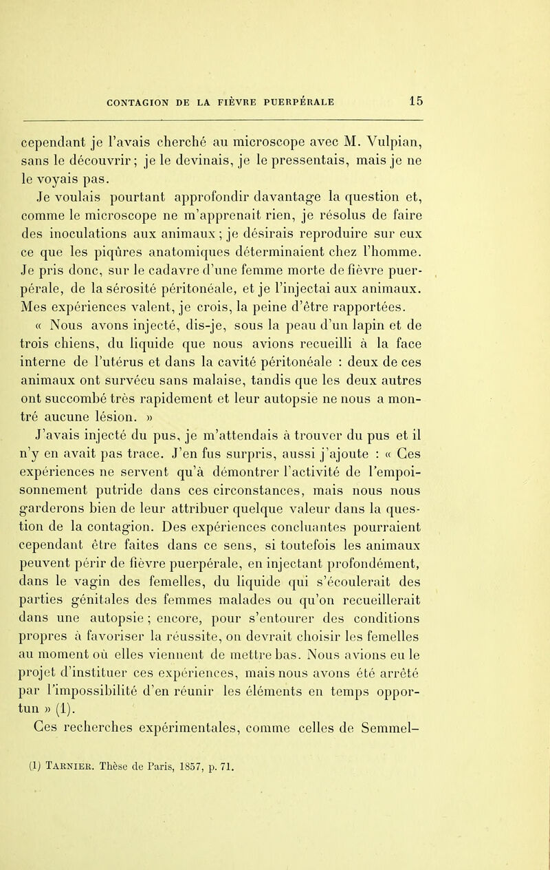 cependant je l'avais cherché au microscope avec M. Vulpian, sans le découvrir; je le devinais, je le pressentais, mais je ne le voyais pas. Je voulais pourtant approfondir davantage la question et, comme le microscope ne m'apprenait rien, je résolus de faire des inoculations aux animaux ; je désirais reproduire sur eux ce que les piqûres anatomiques déterminaient chez l'homme. Je pris donc, sur le cadavre d'une femme morte de fièvre puer- pérale, de la sérosité péritonéale, et je l'injectai aux animaux. Mes expériences valent, je crois, la peine d'être rapportées. « Nous avons injecté, dis-je, sous la peau d'un lapin et de trois chiens, du liquide que nous avions recueilli à la face interne de l'utérus et dans la cavité péritonéale : deux de ces animaux ont survécu sans malaise, tandis que les deux autres ont succombé très rapidement et leur autopsie ne nous a mon- tré aucune lésion. » J'avais injecté du pus, je m'attendais à trouver du pus et il n'y en avait pas trace. J'en fus surpris, aussi j'ajoute : « Ces expériences ne servent qu'à démontrer l'activité de l'empoi- sonnement putride dans ces circonstances, mais nous nous garderons bien de leur attribuer quelque valeur dans la ques- tion de la contagion. Des expériences concluantes pourraient cependant être faites dans ce sens, si toutefois les animaux peuvent périr de fièvre puerpérale, en injectant profondément, dans le vagin des femelles, du liquide qui s'écoulerait des parties génitales des femmes malades ou qu'on recueillerait dans une autopsie ; encore, pour s'entourer des conditions propres à favoriser la réussite, on devrait choisir les femelles au moment où elles viennent de mettre bas. Nous avions eu le projet d'instituer ces expériences, mais nous avons été arrêté par l'impossibilité d'en réunir les éléments en temps oppor- tun » (1). Ces recherches expérimentales, comme celles de Semmel- (1) Taeniee. Thèse de Paris, 1857, p. 71.