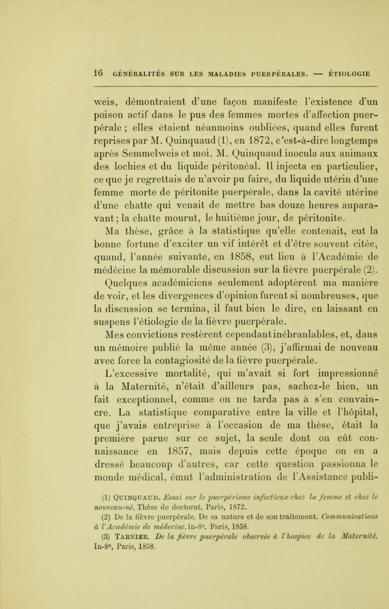 weis, démontraient d'une façon manifeste l'existence d'un poison actif dans le pus des femmes mortes d'alfection puer- pérale ; elles étaient néanmoins oubliées, quand elles furent reprises par M. Quinquaud (1), en 1872, c'est-à-dire longtemps après Semmelweis et moi. M. Quinquaud inocula aux animaux des lochies et du liquide péritonéal. 11 injecta en particulier, ce que je regrettais de n'avoir pu faire, du liquide utérin d'une femme morte de péritonite puerpérale, dans la cavité utérine d'une chatte qui venait de mettre bas douze heures aupara- vant;^ chatte mourut, le huitième jour, de péritonite. Ma thèse, grâce à la statistique qu'elle contenait, eut la bonne fortune d'exciter un vif intérêt et d'être souvent citée, quand, l'année suivante, en 1858, eut lieu à l'Académie de médecine la mémorable discussion sur la fièvre puerpérale (2). Quelques académiciens seulement adoptèrent ma manière de voir, et les divergences d'opinion furent si nombreuses, que la discussion se termina, il faut bien le dire, en laissant en suspens l'étiologie de la lièvre puerpérale. Mes convictions restèrent cependant inébranlables, et, dans un mémoire publié la môme année (3), j'affirmai de nouveau avec force la contagiosité de la lièvre puerpérale. L'excessive mortalité, qui m'avait si fort impressionné à la Maternité, n'était d'ailleurs pas, sachez-le bien, un fait exceptionnel, comme on ne tarda pas à s'en convain- cre. La statistique comparative entre la ville et l'hôpital, que j'avais entreprise à l'occasion de ma thèse, était la première parue sur ce sujet, la seule dont on eût con- naissance en 1857, mais depuis cette époque on en a dressé beaucoup d'autres, car cette question passionna le monde médical, émut l'administration de l'Assistance publi- (1) Quinquaud. Essai sur le puerpéritme infectieux chez la femme et chez le nouveau-né. Thèse de doctorat, Paris, 1872. (2) De la lièvre puerpérale. De sa nature et de son traitement. Communications à l'Académie de médecine, in-8°. Paris, 1858. (3) Tarnier. I)c la fièvre puerpérale observée à l'hospice de la Maternité. In-8°, Paris, 1858.