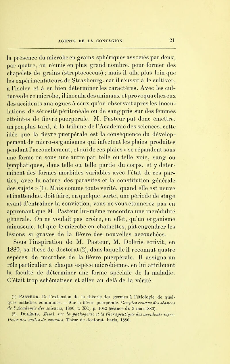 la présence du microbe en grains sphériques associés par deux, par quatre, ou réunis en plus grand nombre, pour former des chapelets de grains (streptococcus) ; mais il alla plus loin que les expérimentateurs de Strasbourg, car il réussit à le cultiver, à l'isoler et à en bien déterminer les caractères. Avec les cul- tures de ce microbe, il inocula des animaux et provoqua chez eux des accidents analogues à ceux qu'on observait après les inocu- lations de sérosité péritonéale ou de sang pris sur des femmes atteintes de fièvre puerpérale. M. Pasteur put donc émettre, unpeuplus tard, à la tribune de l'Académie des sciences, cette idée que la fièvre puerpérale est la conséquence du dévelop- pement de micro-organismes qui infectent les plaies produites pendant l'accouchement, et qui de ces plaies « se répandent sous une forme on sous une autre par telle ou telle voie, sang ou lymphatiques, dans telle ou telle partie du corps, et y déter- minent des formes morbides variables avec l'état de ces par- ties, avec la nature des parasites et la constitution générale des sujets » (1). Mais comme toute vérité, quand elle est neuve etinattendue, doit faire, en quelque sorte, une période de stage avant d'entraîner la conviction, vous ne vous étonnerez pas en apprenant que M. Pasteur lui-même rencontra une incrédulité générale. On ne voulait pas croire, en effet, qu'un organisme minuscule, tel que le microbe en chaînettes, pût engendrer les lésions si graves de la fièvre des nouvelles accouchées. Sous l'inspiration de M. Pasteur, M. Doléris écrivit, en 1880, sa thèse de doctorat (2), dans laquelle il reconnut quatre espèces de microbes de la fièvre puerpérale. Il assigna un rôle particulier à chaque espèce microbienne, en lui attribuant la faculté de déterminer une forme spéciale de la maladie. C'était trop schématiser et aller au delà de la vérité. (1) Pastëur. De l'extension de la théorie des germes à l'étiologie de quel- ques maladies communes. — Sur la fièvre puerpérale. Comptes rendus des séances de VAcadémie des sciences, 1880, t. XC, p. 1042 (séance du 3 mai 1880). (2) Doléris. Essai sur la pathogénie et la thérapeutique des accidents infec- tieux des suites de conclus. Thèse de doctorat. Paris, 1880.