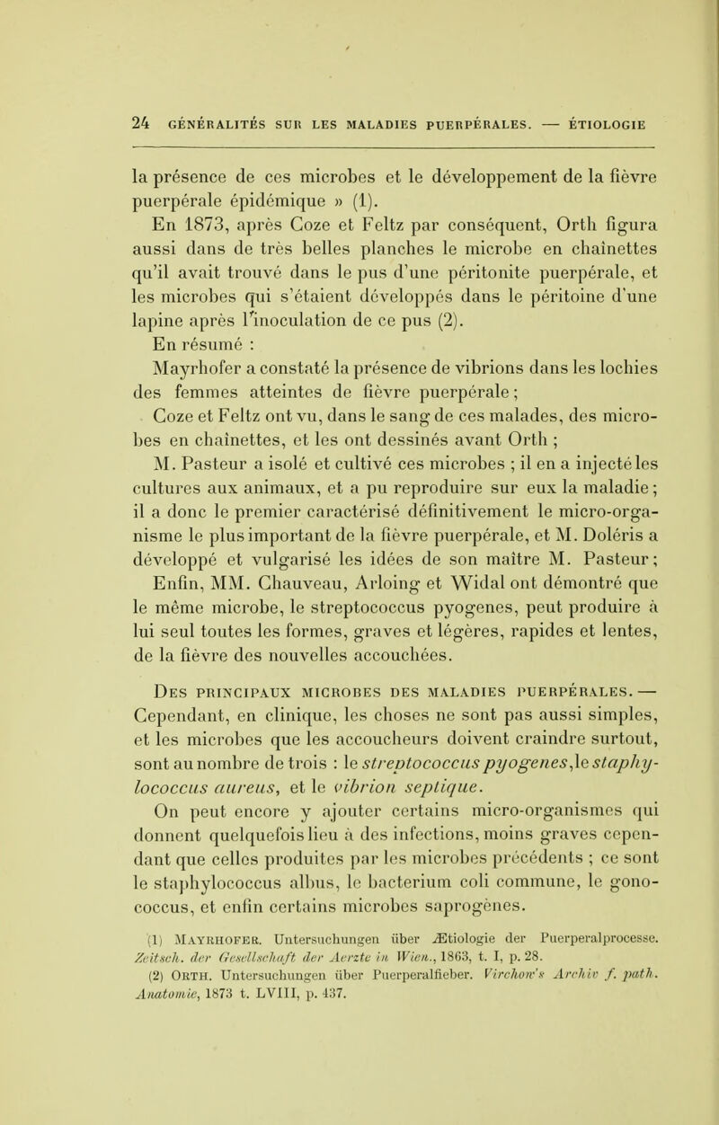 la présence de ces microbes et le développement de la fièvre puerpérale épidémique » (1). En 1873, après Coze et Feltz par conséquent, Orth figura aussi dans de très belles planches le microbe en chaînettes qu'il avait trouvé dans le pus d'une péritonite puerpérale, et les microbes qui s'étaient développés dans le péritoine d'une lapine après l'inoculation de ce pus (2). En résumé : Mayrhofer a constaté la présence de vibrions dans les lochies des femmes atteintes de fièvre puerpérale ; Coze et Feltz ont vu, dans le sang de ces malades, des micro- bes en chaînettes, et les ont dessinés avant Orth ; M. Pasteur a isolé et cultivé ces microbes ; il en a injecté les cultures aux animaux, et a pu reproduire sur eux la maladie; il a donc le premier caractérisé définitivement le micro-orga- nisme le plus important de la fièvre puerpérale, et M. Doléris a développé et vulgarisé les idées de son maître M. Pasteur; Enfin, MM. Ghauveau, Arloing et Widal ont démontré que le même microbe, le streptococcus pyogenes, peut produire à lui seul toutes les formes, graves et légères, rapides et lentes, de la fièvre des nouvelles accouchées. Des principaux microbes des maladies puerpérales.— Cependant, en clinique, les choses ne sont pas aussi simples, et les microbes que les accoucheurs doivent craindre surtout, sont au nombre de trois : le streptococcus pyogenes,1e staphy- lococcus aureus, et le vibrion septique. On peut encore y ajouter certains micro-organismes qui donnent quelquefois lieu à des infections, moins graves cepen- dant que celles produites par les microbes précédents ; ce sont le staphylococcus albus, le bacterium coli commune, le gono- coccus, et enfin certains microbes saprogènes. (1) M.vyrhofek. Untersuchungen iiber iEtiologie der Puerperalprocesse. Zeitsch. der Geselhchaft der Aerzte m Wien., 1863, t. I, p. 28. (2) Orth. Untersuchungen iiber Puerperalfieber. Virchorv'x Arrhir f. path. Anatomie, 1873 t. LV1II, p. 437.