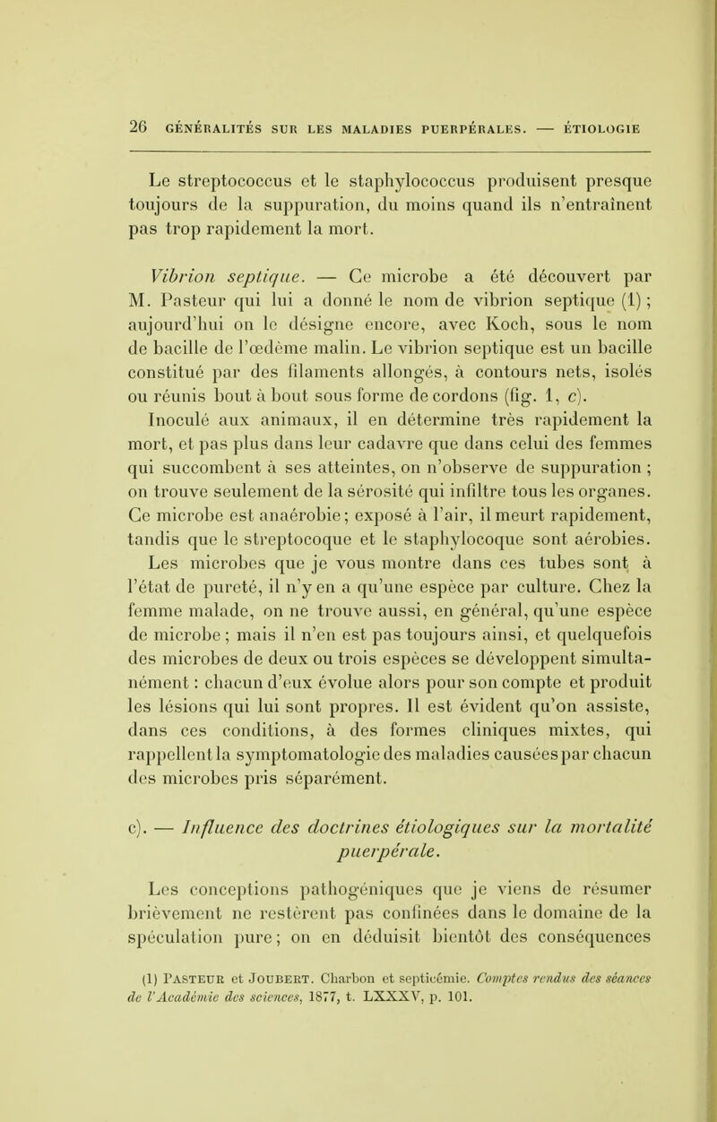 Le streptococcus et le staphylococcus produisent presque toujours de la suppuration, du moins quand ils n'entraînent pas trop rapidement la mort. Vibrion septique. — Ce microbe a été découvert par M. Pasteur qui lui a donné le nom de vibrion septique (1) ; aujourd'hui on le désigne encore, avec Koch, sous le nom de bacille de l'œdème malin. Le vibrion septique est un bacille constitué par des filaments allongés, à contours nets, isolés ou réunis bout à bout sous forme de cordons (fig. 1, c). Inoculé aux animaux, il en détermine très rapidement la mort, et pas plus dans leur cadavre que dans celui des femmes qui succombent à ses atteintes, on n'observe de suppuration ; on trouve seulement de la sérosité qui infiltre tous les organes. Ce microbe est anaérobie ; exposé à l'air, il meurt rapidement, tandis que le streptocoque et le staphylocoque sont aérobies. Les microbes que je vous montre dans ces tubes sont à l'état de pureté, il n'y en a qu'une espèce par culture. Chez la femme malade, on ne trouve aussi, en général, qu'une espèce de microbe ; mais il n'en est pas toujours ainsi, et quelquefois des microbes de deux ou trois espèces se développent simulta- nément : chacun d'eux évolue alors pour son compte et produit les lésions qui lui sont propres. 11 est évident qu'on assiste, dans ces conditions, à des formes cliniques mixtes, qui rappellent la symptomatologie des maladies causées par chacun des microbes pris séparément. c). — Influence des doctrines étiologiques sur la mortalité puerpérale. Les conceptions pathogéniques que je viens de résumer brièvement ne restèrent pas coniinées dans le domaine de la spéculation pure; on en déduisit bientôt des conséquences (1) Fasteuk et Joubert. Charbon et septicémie. Comptes rendus des séances de l'Académie des sciences, 1877, t. LXXXV, p. 101.