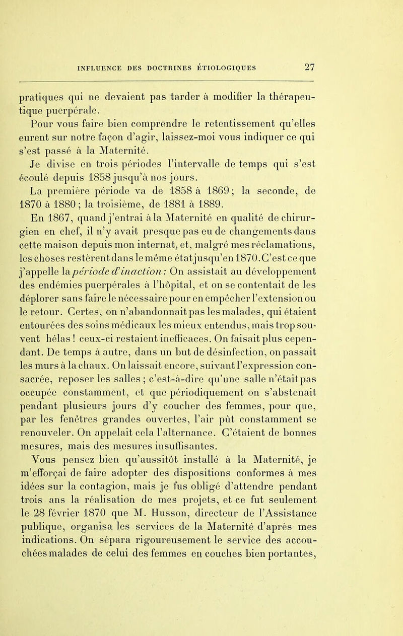 pratiques qui ne devaient pas tarder à modifier la thérapeu- tique puerpérale. Pour vous faire bien comprendre le retentissement qu'elles eurent sur notre façon d'agir, laissez-moi vous indiquer ce qui s'est passé à la Maternité. Je divise en trois périodes l'intervalle de temps qui s'est écoulé depuis 1858 jusqu'à nos jours. La première période va de 1858 à 1869 ; la seconde, de 1870 à 1880 ; la troisième, de 1881 à 1889. En 1867, quand j'entrai àla Maternité en qualité de chirur- gien en chef, il n'y avait presque pas eu de changements dans cette maison depuis mon internat, et, malgré mes réclamations, les choses restèrent dans le même état jusqu'en 1870. C'est ce que j'appelle la période d'inaction: On assistait au développement des endémies puerpérales à l'hôpital, et on se contentait de les déplorer sans faire le nécessaire pour en empêcher l'extension ou le retour. Certes, on n'abandonnait pas les malades, qui étaient entourées des soins médicaux les mieux entendus, mais trop sou- vent hélas ! ceux-ci restaient inefficaces. On faisait plus cepen- dant. De temps à autre, dans un but de désinfection, on passait les murs à la chaux. On laissait encore, suivant l'expression con- sacrée, reposer les salles; c'est-à-dire qu'une salle n'était pas occupée constamment, et que périodiquement on s'abstenait pendant plusieurs jours d'y coucher des femmes, pour que, par les fenêtres grandes ouvertes, l'air pût constamment se renouveler. On appelait cela l'alternance. C'étaient de bonnes mesures, mais des mesures insuffisantes. Vous pensez bien qu'aussitôt installé à la Maternité, je m'efforçai de faire adopter des dispositions conformes à mes idées sur la contagion, mais je fus obligé d'attendre pendant trois ans la réalisation de mes projets, et ce fut seulement le 28 février 1870 que M. Husson, directeur de l'Assistance publique, organisa les services de la Maternité d'après mes indications. On sépara rigoureusement le service des accou- chées malades de celui des femmes en couches bien portantes,