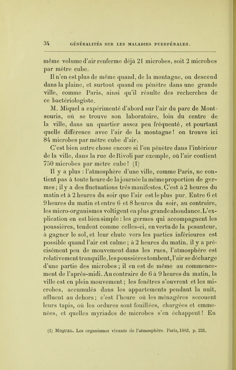 même volume d'air renferme déjà 21 microbes, soit 2 microbes par mètre cube. Il n'en est plus de même quand, de la montagne, on descend dans la plaine, et surtout quand on pénètre dans une grande ville, comme Paris, ainsi qu'il résulte des recherches de ce bactériologiste. M. Miquel a expérimenté d'abord sur l'air du parc de Mont- souris, où se trouve son laboratoire, loin du centre de la ville, dans un quartier assez peu fréquenté, et pourtant quelle différence avec l'air de la montagne ! on trouve ici 84 microbes par mètre cube d'air. C'est bien autre chose encore si l'on pénètre dans l'intérieur de la ville, dans la rue de Rivoli par exemple, où l'air contient 750 microbes par mètre cube ! (1) Il y a plus : l'atmosphère d'une ville, comme Paris, ne con- tient pas à toute heure de la journée la mêmeproportion de ger- mes ; il y a des fluctuations très manifestes. C'est à 2 heures du matin et à 2 heures du soir que l'air est le plus pur. Entre 6 et 9 heures du matin et entre 6 et 8 heures du soir, au contraire, les micro-organismes voltigent en plus grande abondance. L'ex- plication en est bien simple : les germes qui accompagnent les poussières, tendent comme celles-ci, en vertu de la pesanteur, à gagner le sol, et leur chute vers les parties inférieures est possible quand l'air est calme ; à 2 heures du matin, il y a pré- cisément peu de mouvement dans les rues, l'atmosphère est relativement tranquille, les poussières tombent, l'air se décharge d'une partie des microbes ; il en est de même au commence- ment de l'après-midi. Au contraire de 6 à 9 heures du matin, la ville est en plein mouvement ; les fenêtres s'ouvrent et les mi- crobes, accumulés dans les appartements pendant la nuit, alïluent au dehors ; c'est l'heure où les ménagères secouent leurs tapis, où les ordures sont fouillées, chargées et emme- nées, et quelles myriades de microbes s'en échappent! En (1) Miquel. Les organismes vivants de l'atmosphère. Paris, 1883, p. 231.