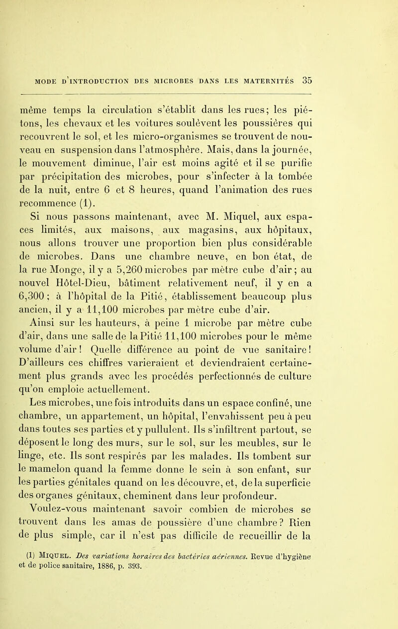 même temps la circulation s'établit dans les rues; les pié- tons, les chevaux et les voitures soulèvent les poussières qui recouvrent le sol, et les micro-organismes se trouvent de nou- veau en suspension dans l'atmosphère. Mais, dans la journée, le mouvement diminue, l'air est moins agité et il se purifie par précipitation des microbes, pour s'infecter à la tombée de la nuit, entre 6 et 8 heures, quand l'animation des rues recommence (1). Si nous passons maintenant, avec M. Miquel, aux espa- ces limités, aux maisons, aux magasins, aux hôpitaux, nous allons trouver une proportion bien plus considérable de microbes. Dans une chambre neuve, en bon état, de la rue Monge, il y a 5,260 microbes par mètre cube d'air; au nouvel Hôtel-Dieu, bâtiment relativement neuf, il y en a 6,300; à l'hôpital de la Pitié, établissement beaucoup plus ancien, il y a 11,100 microbes par mètre cube d'air. Ainsi sur les hauteurs, à peine 1 microbe par mètre cube d'air, dans une salle de la Pitié 11,100 microbes pour le même volume d'air ! Quelle différence au point de vue sanitaire ! D'ailleurs ces chiffres varieraient et deviendraient certaine- ment plus grands avec les procédés perfectionnés de culture qu'on emploie actuellement. Les microbes, une fois introduits dans un espace confiné, une chambre, un appartement, un hôpital, l'envahissent peu à peu dans toutes ses parties et y pullulent. Ils s'infiltrent partout, se déposent le long des murs, sur le sol, sur les meubles, sur le linge, etc. Ils sont respirés par les malades. Ils tombent sur le mamelon quand la femme donne le sein à son enfant, sur les parties génitales quand on les découvre, et, delà superficie des organes génitaux, cheminent dans leur profondeur. Voulez-vous maintenant savoir combien de microbes se trouvent dans les amas de poussière d'une chambre? Rien de plus simple, car il n'est pas difficile de recueillir de la (1) Miquel. Des variations horaires des bactéries aériennes. Revue d'hygiène et de police sanitaire, 1886, p. 393.