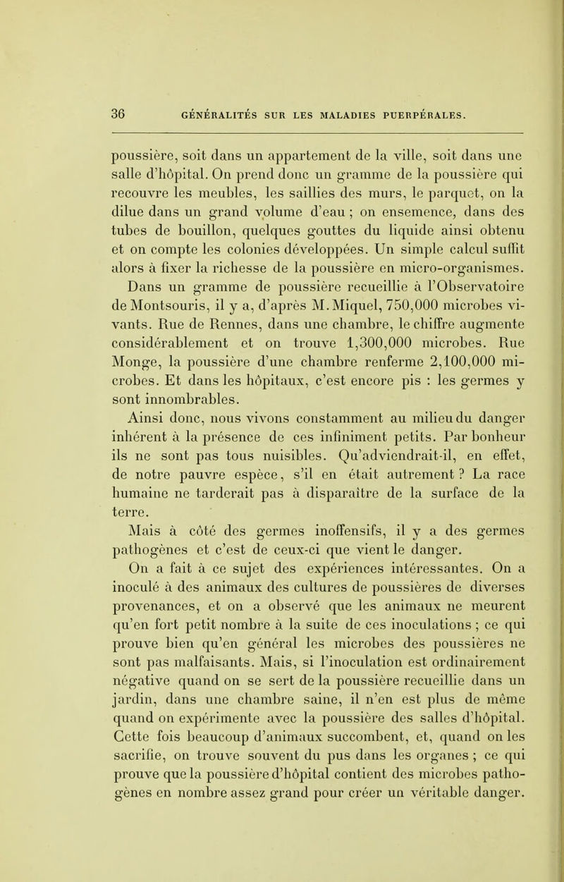 poussière, soit dans un appartement de la ville, soit dans une salle d'hôpital. On prend donc un gramme de la poussière qui recouvre les meubles, les saillies des murs, le parquet, on la dilue dans un grand volume d'eau ; on ensemence, dans des tubes de bouillon, quelques gouttes du liquide ainsi obtenu et on compte les colonies développées. Un simple calcul suffit alors à fixer la richesse de la poussière en micro-organismes. Dans un gramme de poussière recueillie à l'Observatoire de Montsouris, il y a, d'après M.Miquel, 750,000 microbes vi- vants. Rue de Rennes, dans une chambre, le chiffre augmente considérablement et on trouve 1,300,000 microbes. Rue Monge, la poussière d'une chambre renferme 2,100,000 mi- crobes. Et dans les hôpitaux, c'est encore pis : les germes y sont innombrables. Ainsi donc, nous vivons constamment au milieu du danger inhérent à la présence de ces infiniment petits. Par bonheur ils ne sont pas tous nuisibles. Qu'advicndrait-il, en effet, de notre pauvre espèce, s'il en était autrement ? La race humaine ne tarderait pas à disparaître de la surface de la terre. Mais à côté des germes inoffensifs, il y a des germes pathogènes et c'est de ceux-ci que vient le danger. On a fait à ce sujet des expériences intéressantes. On a inoculé à des animaux des cultures de poussières de diverses provenances, et on a observé que les animaux ne meurent qu'en fort petit nombre à la suite de ces inoculations ; ce qui prouve bien qu'en général les microbes des poussières ne sont pas malfaisants. Mais, si l'inoculation est ordinairement négative quand on se sert de la poussière recueillie dans un jardin, dans une chambre saine, il n'en est plus de même quand on expérimente avec la poussière des salles d'hôpital. Cette fois beaucoup d'animaux succombent, et, quand on les sacrifie, on trouve souvent du pus dans les organes ; ce qui prouve que la poussière d'hôpital contient des microbes patho- gènes en nombre assez grand pour créer un véritable danger.