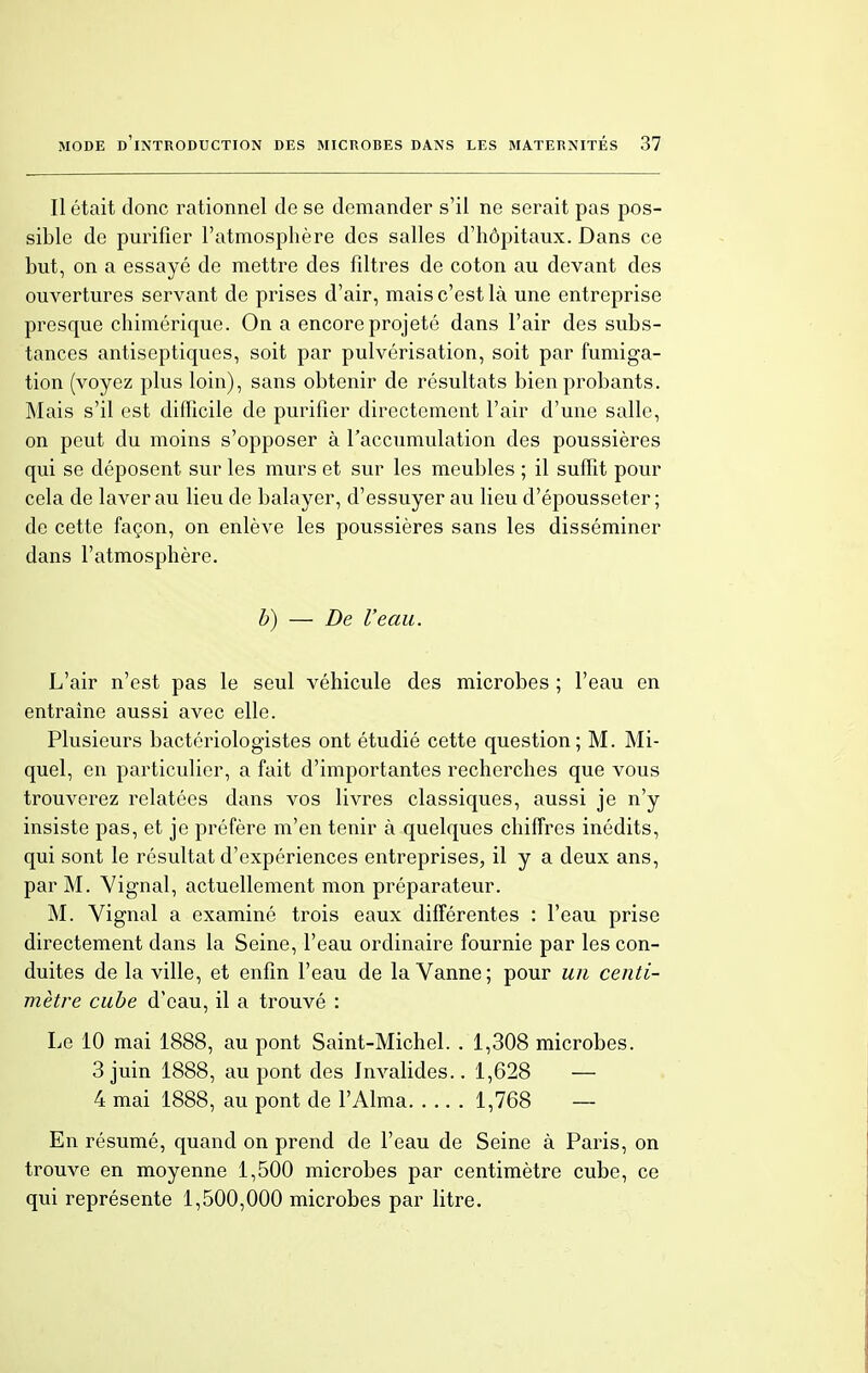 Il était donc rationnel de se demander s'il ne serait pas pos- sible de purifier l'atmosphère des salles d'hôpitaux. Dans ce but, on a essayé de mettre des filtres de coton au devant des ouvertures servant de prises d'air, mais c'est là une entreprise presque chimérique. On a encore projeté dans l'air des subs- tances antiseptiques, soit par pulvérisation, soit par fumiga- tion (voyez plus loin), sans obtenir de résultats bien probants. Mais s'il est difficile de purifier directement l'air d'une salle, on peut du moins s'opposer à l'accumulation des poussières qui se déposent sur les murs et sur les meubles ; il suffit pour cela de laver au lieu de balayer, d'essuyer au lieu d'épousseter; de cette façon, on enlève les poussières sans les disséminer dans l'atmosphère. b) — De l'eau. L'air n'est pas le seul véhicule des microbes ; l'eau en entraine aussi avec elle. Plusieurs bactériologistes ont étudié cette question; M. Mi- quel, en particulier, a fait d'importantes recherches que vous trouverez relatées dans vos livres classiques, aussi je n'y insiste pas, et je préfère m'en tenir à quelques chiffres inédits, qui sont le résultat d'expériences entreprises, il y a deux ans, par M. Vignal, actuellement mon préparateur. M. Vignal a examiné trois eaux différentes : l'eau prise directement dans la Seine, l'eau ordinaire fournie par les con- duites de la ville, et enfin l'eau de la Vanne; pour un centi- mètre cube d'eau, il a trouvé : Le 10 mai 1888, au pont Saint-Michel. . 1,308 microbes. 3 juin 1888, au pont des Invalides.. 1,628 — 4 mai 1888, au pont de l'Aima 1,768 — En résumé, quand on prend de l'eau de Seine à Paris, on trouve en moyenne 1,500 microbes par centimètre cube, ce qui représente 1,500,000 microbes par litre.