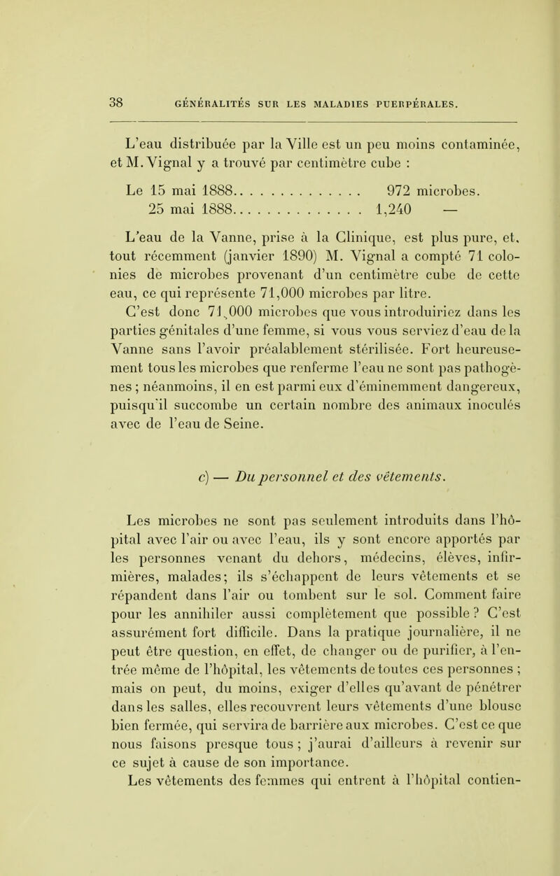 L'eau distribuée par la Ville est un peu moins contaminée, et M. Vignal y a trouvé par centimètre cube : Le 15 mai 1888 972 microbes. 25 mai 1888 1,240 — L'eau de la Vanne, prise à la Clinique, est plus pure, et, tout récemment (janvier 1890) M. Vignal a compté 71 colo- nies de microbes provenant d'un centimètre cube de cette eau, ce qui représente 71,000 microbes par litre. C'est donc 71^000 microbes que vous introduiriez dans les parties génitales d'une femme, si vous vous serviez d'eau delà Vanne sans l'avoir préalablement stérilisée. Fort heureuse- ment tous les microbes que renferme l'eau ne sont pas pathogè- nes ; néanmoins, il en est parmi eux d'éminemment dangereux, puisqu'il succombe un certain nombre des animaux inoculés avec de l'eau de Seine. c) — Du personnel et des vêtements. Les microbes ne sont pas seulement introduits dans l'hô- pital avec l'air ou avec l'eau, ils y sont encore apportés par les personnes venant du dehors, médecins, élèves, infir- mières, malades; ils s'échappent de leurs vêtements et se répandent dans l'air ou tombent sur le sol. Comment faire pour les annihiler aussi complètement que possible ? C'est assurément fort difficile. Dans la pratique journalière, il ne peut être question, en effet, de changer ou de purifier, à l'en- trée même de l'hôpital, les vêtements de toutes ces personnes ; mais on peut, du moins, exiger d'elles qu'avant de pénétrer dans les salles, elles recouvrent leurs vêtements d'une blouse bien fermée, qui servira de barrière aux microbes. C'est ce que nous faisons presque tous ; j'aurai d'ailleurs «à revenir sur ce sujet à cause de son importance. Les vêtements des femmes qui entrent à l'hôpital contien-