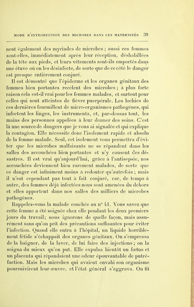 nent également des myriades de microbes ; aussi ces femmes sont-elles, immédiatement après leur réception, déshabillées de la tête aux pieds, et leurs vêtements sont-ils emportés dans une étuve où on les désinfecte, de sorte que de ce côté le danger est presque entièrement conjuré. Il est démontré que Fépiderme et les organes génitaux des femmes bien portantes recèlent des microbes ; à plus forte raison cela est-il vrai pour les femmes malades, et surtout pour celles qui sont atteintes de fièvre puerpérale. Les lochies de ces dernières fourmillent de micro-organismes pathogènes, qui infectent les linges, les instruments, et, par-dessus tout, les mains des personnes appelées à leur donner des soins. C'est là une source de dangers que je vous ai signalée et qui explique la contagion. Elle nécessite donc l'isolement rapide et absolu de la femme malade. Seul, cet isolement vous permettra d'évi- ter que les microbes malfaisants ne se répandent dans les salles des accouchées bien portantes et n'y causent des dé- sastres. Il est vrai qu'aujourd'hui, grâce à l'antisepsie, nos accouchées deviennent bien rarement malades, de sorte que ce danger est infiniment moins à redouter qu'autrefois ; mais il n'est cependant pas tout à fait conjuré, car, de temps à autre, des femmes déjà infectées nous sont amenées du dehors et elles apportent dans nos salles des milliers de microbes pathogènes. Rappelez-vous la malade couchée au n° 41. Vous savez que cette femme a été soignée chez elle pendant les deux premiers jours du travail; nous ignorons de quelle façon, mais assu- rément sans qu'on prît des précautions suffisantes pour éviter l'infection. Quand elle entra à l'hôpital, un liquide horrible- ment fétide s'échappait des organes génitaux. On s'empressa de la baigner, de la laver, de lui faire des injections ; on la soigna du mieux qu'on put. Elle expulsa bientôt un fœtus et un placenta qui répandaient une odeur épouvantable de putré- faction. Mais les microbes qui avaient envahi son organisme poursuivirent leur œuvre, et l'état général s'aggrava. On fit