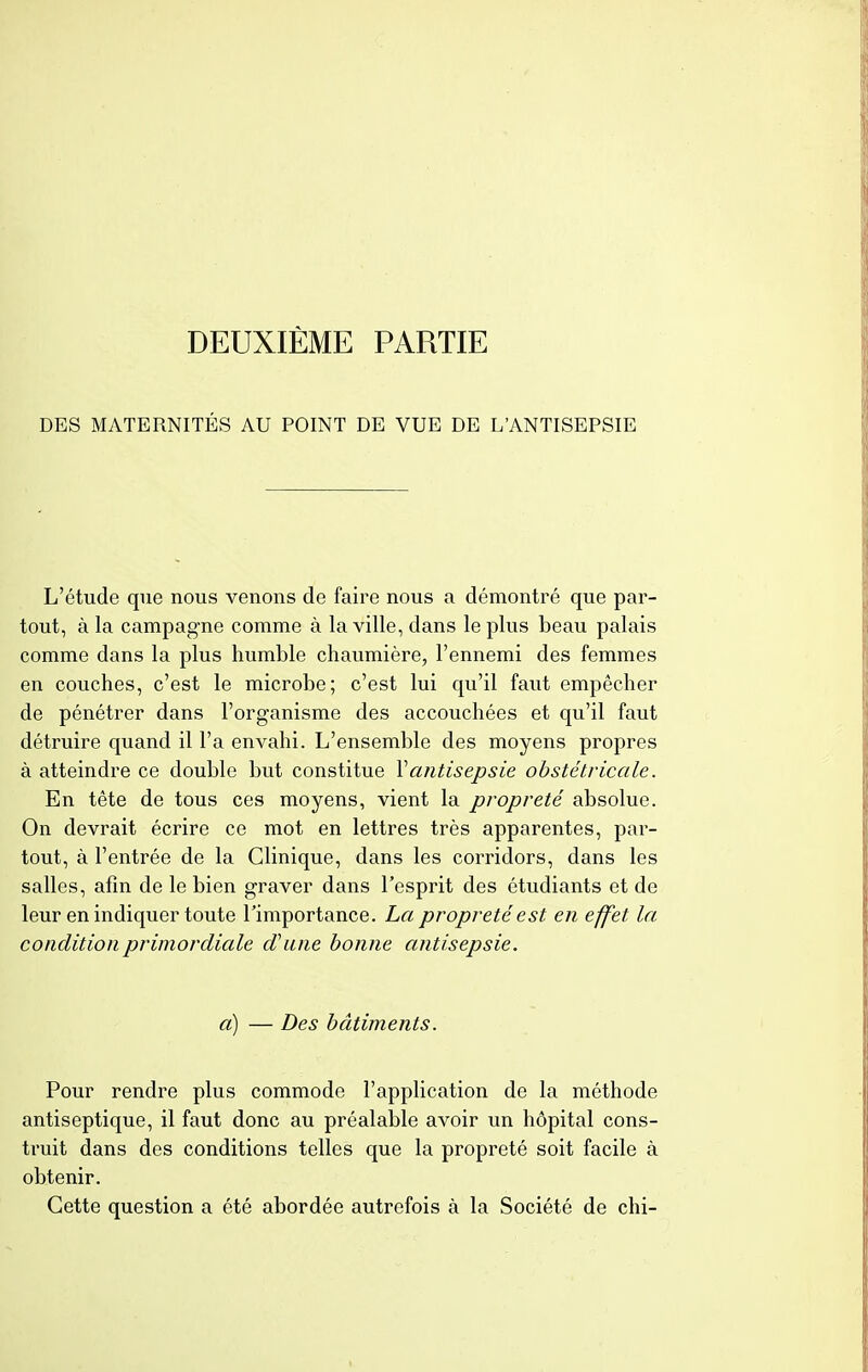 DEUXIÈME PARTIE DES MATERNITÉS AU POINT DE VUE DE L'ANTISEPSIE L'étude que nous venons de faire nous a démontré que par- tout, à la campagne comme à la ville, dans le plus beau palais comme dans la plus humble chaumière, l'ennemi des femmes en couches, c'est le microbe; c'est lui qu'il faut empêcher de pénétrer dans l'organisme des accouchées et qu'il faut détruire quand il l'a envahi. L'ensemble des moyens propres à atteindre ce double but constitue Y antisepsie obstétricale. En tête de tous ces moyens, vient la propreté absolue. On devrait écrire ce mot en lettres très apparentes, par- tout, à l'entrée de la Clinique, dans les corridors, dans les salles, afin de le bien graver dans l'esprit des étudiants et de leur en indiquer toute l'importance. La propreté est en effet la condition primordiale d'une bonne antisepsie. a) — Des bâtiments. Pour rendre plus commode l'application de la méthode antiseptique, il faut donc au préalable avoir un hôpital cons- truit dans des conditions telles que la propreté soit facile à obtenir. Cette question a été abordée autrefois à la Société de chi-