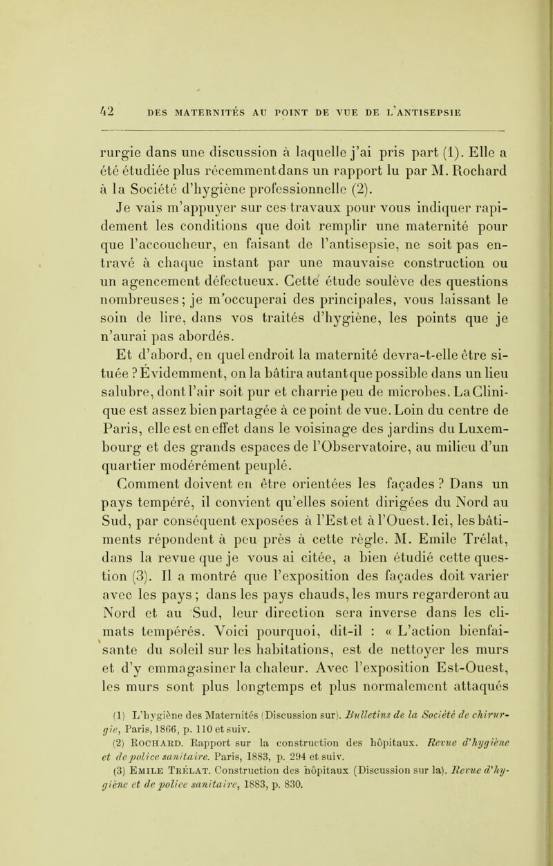 rurgie dans une discussion à laquelle j'ai pris part (1). Elle a été étudiée plus récemment dans un rapport lu par M. Rochard à la Société d'hygiène professionnelle (2). Je vais m'appuyer sur ces travaux pour vous indiquer rapi- dement les conditions que doit remplir une maternité pour que l'accoucheur, en faisant de l'antisepsie, ne soit pas en- travé à chaque instant par une mauvaise construction ou un agencement défectueux. Cette étude soulève des questions nombreuses ; je m'occuperai des principales, vous laissant le soin de lire, dans vos traités d'hygiène, les points que je n'aurai pas abordés. Et d'abord, en quel endroit la maternité devra-t-elle être si- tuée ? Evidemment, on la bâtira autantque possible dans un lieu salubre, dont l'air soit pur et charrie peu de microbes. La Clini- que est assez bien partagée à ce point de vue. Loin du centre de Paris, elle est en effet dans le voisinage des jardins du Luxem- bourg et des grands espaces de l'Observatoire, au milieu d'un quartier modérément peuplé. Comment doivent en être orientées les façades ? Dans un pays tempéré, il convient qu'elles soient dirigées du Nord au Sud, par conséquent exposées à l'Est et à l'Ouest. Ici, les bâti- ments répondent à peu près à cette règle. M. Emile Trélat, dans la revue que je vous ai citée, a bien étudié cette ques- tion (3). Il a montré que l'exposition des façades doit varier avec les pays ; dans les pays chauds, les murs regarderont au Nord et au Sud, leur direction sera inverse dans les cli- mats tempérés. Voici pourquoi, dit-il : « L'action bienfai- sante du soleil sur les habitations, est de nettoyer les murs et d'y emmagasiner la chaleur. Avec l'exposition Est-Ouest, les murs sont plus longtemps et plus normalement attaqués (1) L'hygiène des Maternités (Discussion sur). Bulletins de la Société de chirur- gie, Paris, 1806, p. HOetsuiv. (2) Eochard. Rapport sur la construction des hôpitaux. Revue d'hygiène et de police sanitaire. Paris, 1883, p. 294 et suiv. (3) Emile Trélat. Construction des hôpitaux (Discussion sur la). Revue d'hy- giène et de police sanitaire, 1883, p. 830.