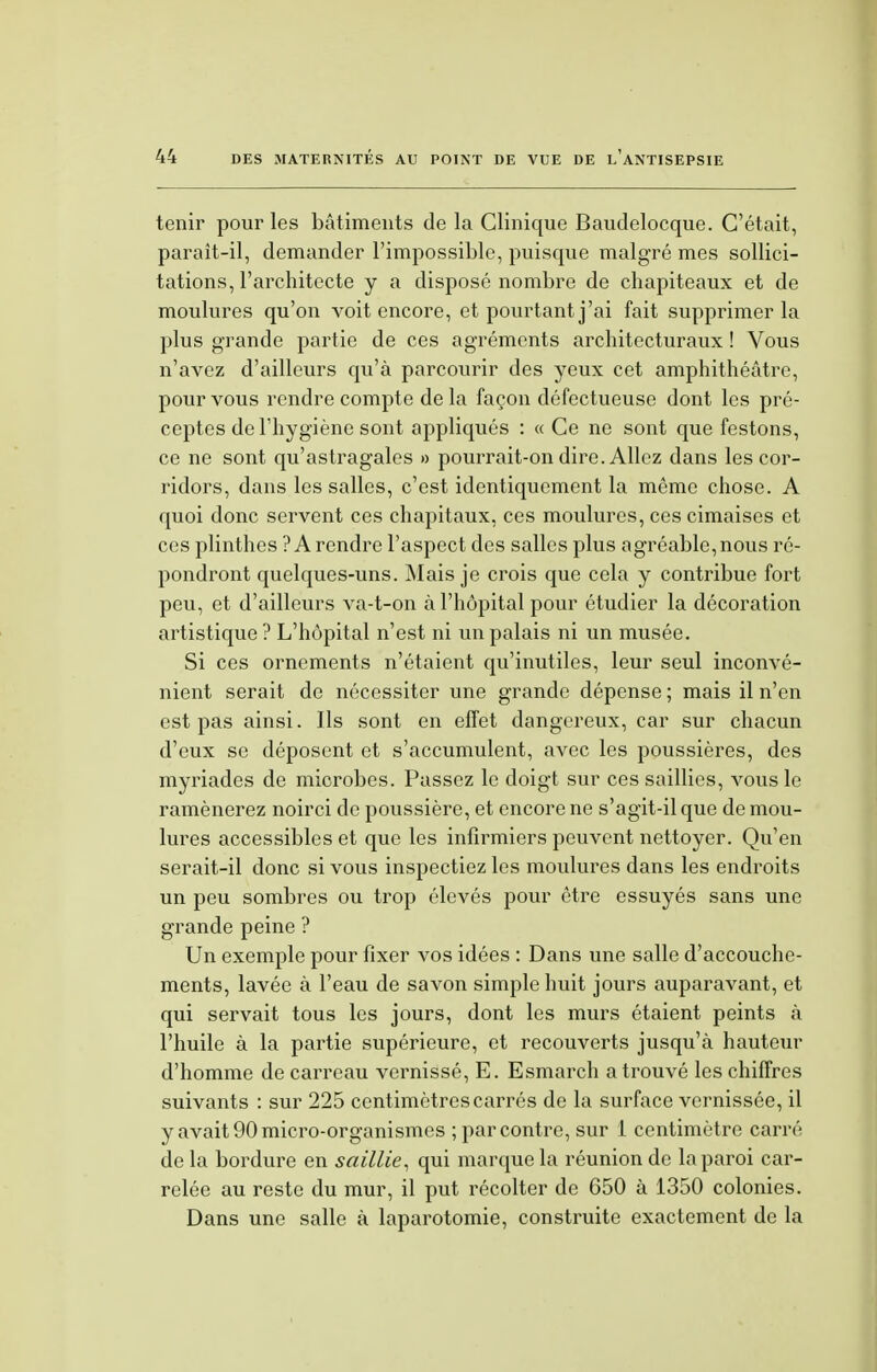 tenir pour les bâtiments de la Clinique Baudelocque. C'était, paraît-il, demander l'impossible, puisque malgré mes sollici- tations, l'architecte y a disposé nombre de chapiteaux et de moulures qu'on voit encore, et pourtant j'ai fait supprimer la plus grande partie de ces agréments architecturaux ! Vous n'avez d'ailleurs qu'à parcourir des yeux cet amphithéâtre, pour vous rendre compte de la façon défectueuse dont les pré- ceptes de l'hygiène sont appliqués : « Ce ne sont que festons, ce ne sont qu'astragales » pourrait-on dire. Allez dans les cor- ridors, dans les salles, c'est identiquement la même chose. A quoi donc servent ces chapitaux, ces moulures, ces cimaises et ces plinthes ? A rendre l'aspect des salles plus agréable, nous ré- pondront quelques-uns. Mais je crois que cela y contribue fort peu, et d'ailleurs va-t-on à l'hôpital pour étudier la décoration artistique ? L'hôpital n'est ni un palais ni un musée. Si ces ornements n'étaient qu'inutiles, leur seul inconvé- nient serait de nécessiter une grande dépense ; mais il n'en est pas ainsi. Ils sont en effet dangereux, car sur chacun d'eux se déposent et s'accumulent, avec les poussières, des myriades de miorobes. Passez le doigt sur ces saillies, vous le ramènerez noirci de poussière, et encore ne s'agit-il que de mou- lures accessibles et que les infirmiers peuvent nettoyer. Qu'en serait-il donc si vous inspectiez les moulures dans les endroits un peu sombres ou trop élevés pour être essuyés sans une grande peine ? Un exemple pour fixer vos idées : Dans une salle d'accouche- ments, lavée à l'eau de savon simple huit jours auparavant, et qui servait tous les jours, dont les murs étaient peints à l'huile à la partie supérieure, et recouverts jusqu'à hauteur d'homme de carreau vernissé, E. Esmarch a trouvé les chiffres suivants : sur 225 centimètres carrés de la surface vernissée, il y avait 90 micro-organismes ; par contre, sur 1 centimètre carré de la bordure en saillie, qui marque la réunion de la paroi car- relée au reste du mur, il put récolter de 650 à 1350 colonies. Dans une salle à laparotomie, construite exactement de la