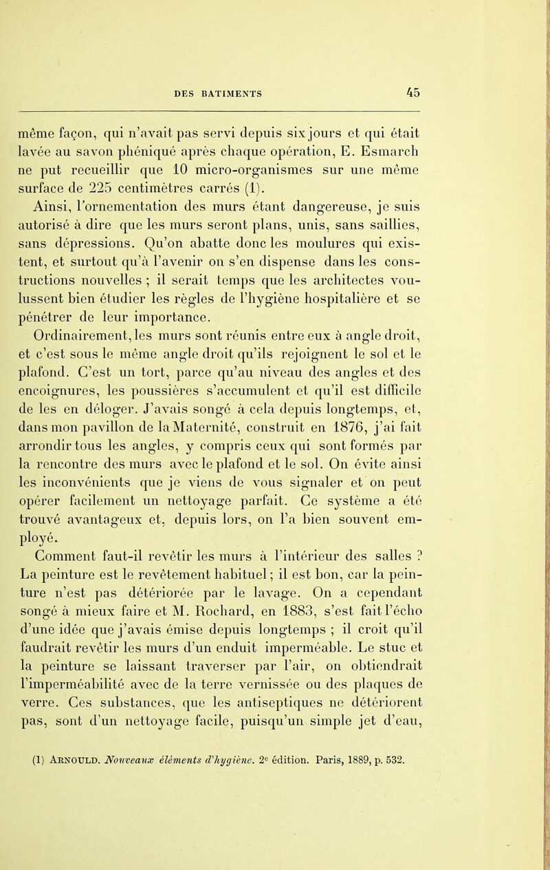même façon, qui n'avait pas servi depuis six jours et qui était lavée au savon phéniqué après chaque opération, E. Esmarch ne put recueillir que 10 micro-organismes sur une môme surface de 225 centimètres carrés (1). Ainsi, l'ornementation des murs étant dangereuse, je suis autorisé à dire que les murs seront plans, unis, sans saillies, sans dépressions. Qu'on abatte donc les moulures qui exis- tent, et surtout qu'à l'avenir on s'en dispense dans les cons- tructions nouvelles ; il serait temps que les architectes vou- lussent bien étudier les règles de l'hygiène hospitalière et se pénétrer de leur importance. Ordinairement, les murs sont réunis entre eux à angle droit, et c'est sous le même angle droit qu'ils rejoignent le sol et le plafond. C'est un tort, parce qu'au niveau des angles et des encoignures, les poussières s'accumulent et qu'il est difficile de les en déloger. J'avais songé à cela depuis longtemps, et, dans mon pavillon de la Maternité, construit en 1876, j'ai fait arrondir tous les angles, y compris ceux qui sont formés par la rencontre des murs avec le plafond et le sol. On évite ainsi les inconvénients que je viens de vous signaler et on peut opérer facilement un nettoyage parfait. Ce système a été trouvé avantageux et, depuis lors, on Fa bien souvent em- ployé. Comment faut-il revêtir les murs à l'intérieur des salles ? La peinture est le revêtement habituel ; il est bon, car la pein- ture n'est pas détériorée par le lavage. On a cependant songé à mieux faire et M. Rochard, en 1883, s'est fait l'écho d'une idée que j'avais émise depuis longtemps ; il croit qu'il faudrait revêtir les murs d'un enduit imperméable. Le stuc et la peinture se laissant traverser par l'air, on obtiendrait l'imperméabilité avec de la terre vernissée ou des plaques de verre. Ces substances, que les antiseptiques ne détériorent pas, sont d'un nettoyage facile, puisqu'un simple jet d'eau,
