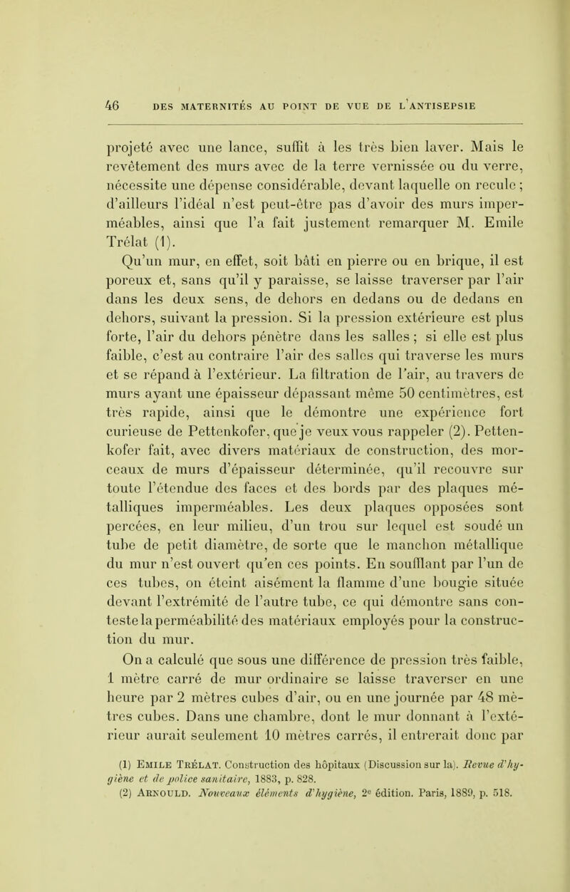 projeté avec une lance, suffît à les très bien laver. Mais le revêtement des murs avec de la terre vernissée ou du verre, nécessite une dépense considérable, devant laquelle on recule ; d'ailleurs l'idéal n'est peut-être pas d'avoir des murs imper- méables, ainsi que l'a fait justement remarquer M. Emile Trélat (1). Qu'un mur, en effet, soit bâti en pierre ou en brique, il est poreux et, sans qu'il y paraisse, se laisse traverser par l'air dans les deux sens, de dehors en dedans ou de dedans en dehors, suivant la pression. Si la pression extérieure est plus forte, l'air du dehors pénètre dans les salles ; si elle est plus faible, c'est au contraire l'air des salles qui traverse les murs et se répand à l'extérieur. La filtration de l'air, au travers de murs ayant une épaisseur dépassant même 50 centimètres, est très rapide, ainsi que le démontre une expérience fort curieuse de Pettcnkofer, que je veux vous rappeler (2). Petten- kofer fait, avec divers matériaux de construction, des mor- ceaux de murs d'épaisseur déterminée, qu'il recouvre sur toute l'étendue des faces et des bords par des plaques mé- talliques imperméables. Les deux plaques opposées sont percées, en leur milieu, d'un trou sur lequel est soudé un tube de petit diamètre, de sorte que le manchon métallique du mur n'est ouvert qu'en ces points. En soufflant par l'un de ces tubes, on éteint aisément la flamme d'une bougie située devant l'extrémité de l'autre tube, ce qui démontre sans con- teste la perméabilité des matériaux employés pour la construc- tion du mur. On a calculé que sous une différence de pression très faible, 1 mètre carré de mur ordinaire se laisse traverser en une heure par 2 mètres cubes d'air, ou en une journée par 48 mè- tres cubes. Dans une chambre, dont le mur donnant à l'exté- rieur aurait seulement 10 mètres carrés, il entrerait donc par (1) Emile Trélat. Construction des hôpitaux (Discussion sur la). Ilevue d'hy- giène et de police sanitaire, 1883, p. 828. (2) Arkould. Nom-eaux éléments d'hygiène, 2e édition. Paris, 1889, p. 518.