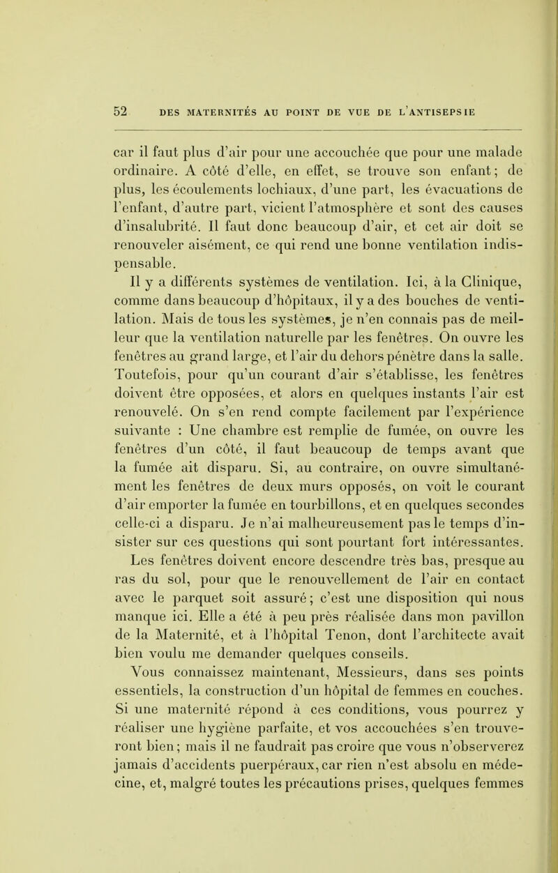 car il faut plus d'air pour une accouchée que pour une malade ordinaire. A côté d'elle, en effet, se trouve son enfant; de plus, les écoulements lochiaux, d'une part, les évacuations de l'enfant, d'autre part, vicient l'atmosphère et sont des causes d'insalubrité. Il faut donc beaucoup d'air, et cet air doit se renouveler aisément, ce qui rend une bonne ventilation indis- pensable. Il y a différents systèmes de ventilation. Ici, à la Clinique, comme dans beaucoup d'hôpitaux, il y a des bouches de venti- lation. Mais de tous les systèmes, je n'en connais pas de meil- leur que la ventilation naturelle par les fenêtres. On ouvre les fenêtres au grand large, et l'air du dehors pénètre dans la salle. Toutefois, pour qu'un courant d'air s'établisse, les fenêtres doivent être opposées, et alors en quelques instants l'air est renouvelé. On s'en rend compte facilement par l'expérience suivante : Une chambre est remplie de fumée, on ouvre les fenêtres d'un côté, il faut beaucoup de temps avant que la fumée ait disparu. Si, au contraire, on ouvre simultané- ment les fenêtres de deux murs opposés, on voit le courant d'air emporter la fumée en tourbillons, et en quelques secondes celle-ci a disparu. Je n'ai malheureusement pas le temps d'in- sister sur ces questions qui sont pourtant fort intéressantes. Les fenêtres doivent encore descendre très bas, presque au ras du sol, pour que le renouvellement de l'air en contact avec le parquet soit assuré ; c'est une disposition qui nous manque ici. Elle a été à peu près réalisée dans mon pavillon de la Maternité, et à l'hôpital Tenon, dont l'architecte avait bien voulu me demander quelques conseils. Vous connaissez maintenant, Messieurs, dans ses points essentiels, la construction d'un hôpital de femmes en couches. Si une maternité répond à ces conditions, vous pourrez y réaliser une hygiène parfaite, et vos accouchées s'en trouve- ront bien ; mais il ne faudrait pas croire que vous n'observerez jamais d'accidents puerpéraux, car rien n'est absolu en méde- cine, et, malgré toutes les précautions prises, quelques femmes