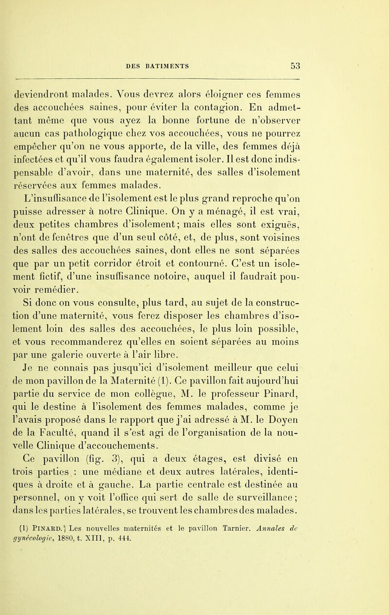 deviendront malades. Vous devrez alors éloigner ces femmes des accouchées saines, pour éviter la contagion. En admet- tant même que vous ayez la bonne fortune de n'observer aucun cas pathologique chez vos accouchées, vous ne pourrez empêcher qu'on ne vous apporte, de la ville, des femmes déjà infectées et qu'il vous faudra également isoler. Il est donc indis- pensable d'avoir, dans une maternité, des salles d'isolement réservées aux femmes malades. L'insuffisance de l'isolement est le plus grand reproche qu'on puisse adresser à notre Clinique. On y a ménagé, il est vrai, deux petites chambres d'isolement; mais elles sont exiguës, n'ont de fenêtres que d'un seul côté, et, de plus, sont voisines des salles des accouchées saines, dont elles ne sont séparées que par un petit corridor étroit et contourné. C'est un isole- ment fictif, d'une insuffisance notoire, auquel il faudrait pou- voir remédier. Si donc on vous consulte, plus tard, au sujet de la construc- tion d'une maternité, vous ferez disposer les chambres d'iso- lement loin des salles des accouchées, le plus loin possible, et vous recommanderez qu'elles en soient séparées au moins par une galerie ouverte à l'air libre. Je ne connais pas jusqu'ici d'isolement meilleur que celui de mon pavillon de la Maternité (1). Ce pavillon fait aujourd'hui partie du service de mon collègue, M. le professeur Pinard, qui le destine à l'isolement des femmes malades, comme je l'avais proposé dans le rapport que j'ai adressé à M. le Doyen de la Faculté, quand il s'est agi de l'organisation de la nou- velle Clinique d'accouchements. Ce pavillon (fîg. 3), qui a deux étages, est divisé en trois parties : une médiane et deux autres latérales, identi- ques à droite et à gauche. La partie centrale est destinée au personnel, on y voit l'office qui sert de salle de surveillance ; dans les parties latérales, se trouvent les chambres des malades. (1) Pinaed. ) Les nouvelles maternités et le pavillon Tarnier. Annales de gijnécologie, 1880, t. XIII. p. 444.