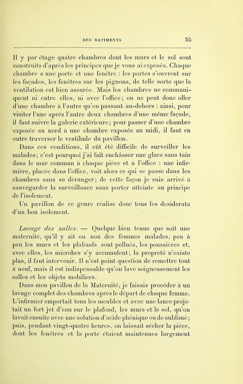 Il y par étage quatre chambres dont les murs et le sol sont construits d'après les principes que je vous ai exposés. Chaque chambre a une porte et une fenêtre : les portes s'ouvrent sur les façades, les fenêtres sur les pignons, de telle sorte que la ventilation est bien assurée. Mais les chambres ne communi- quent ni entre elles, ni avec Y office ; on ne peut donc aller d'une chambre à l'autre qu'en passant au-dehors : ainsi, pour visiter l'une après l'autre deux chambres d'une même façade, il faut suivre la galerie extérieure ; pour passer d'une chambre exposée au nord à une chambre exposée au midi, il faut en outre traverser le vestibule du pavillon. Dans ces conditions, il eût été difficile de surveiller les malades; c'est pourquoi j'ai fait enchâsser une glace sans tain dans le mur commun à chaque pièce et à l'office : une infir- mière, placée dans l'office, voit alors ce qui se passe dans les chambres sans se déranger; de cette façon je suis arrivé à sauvegarder la surveillance sans porter atteinte au principe de l'isolement. Un pavillon de ce genre réalise donc tous les desiderata d'un bon isolement. Laçage des salles. — Quelque bien tenue que soit une maternité, qu'il y ait ou non des femmes malades, peu à peu les murs et les plafonds sont pollués, les poussières et, avec elles, les microbes s'y accumulent; la propreté n'existe plus, il faut intervenir. Il n'est point question de remettre tout à neuf, mais il est indispensable qu'on lave soigneusement les salles et les objets mobiliers. Dans mon pavillon de la Maternité, je faisais procéder à un lavage complet des chambres après le départ de chaque femme. L'infirmier emportait tous les meubles et avec une lance proje- tait un fort jet d'eau sur le plafond, les murs et le sol, qu'on lavait ensuite avec une solution d'acide phénique ou de sublimé ; puis, pendant vingt-quatre heures, on laissait sécher la pièce, dont les fenêtres et la porte étaient maintenues largement